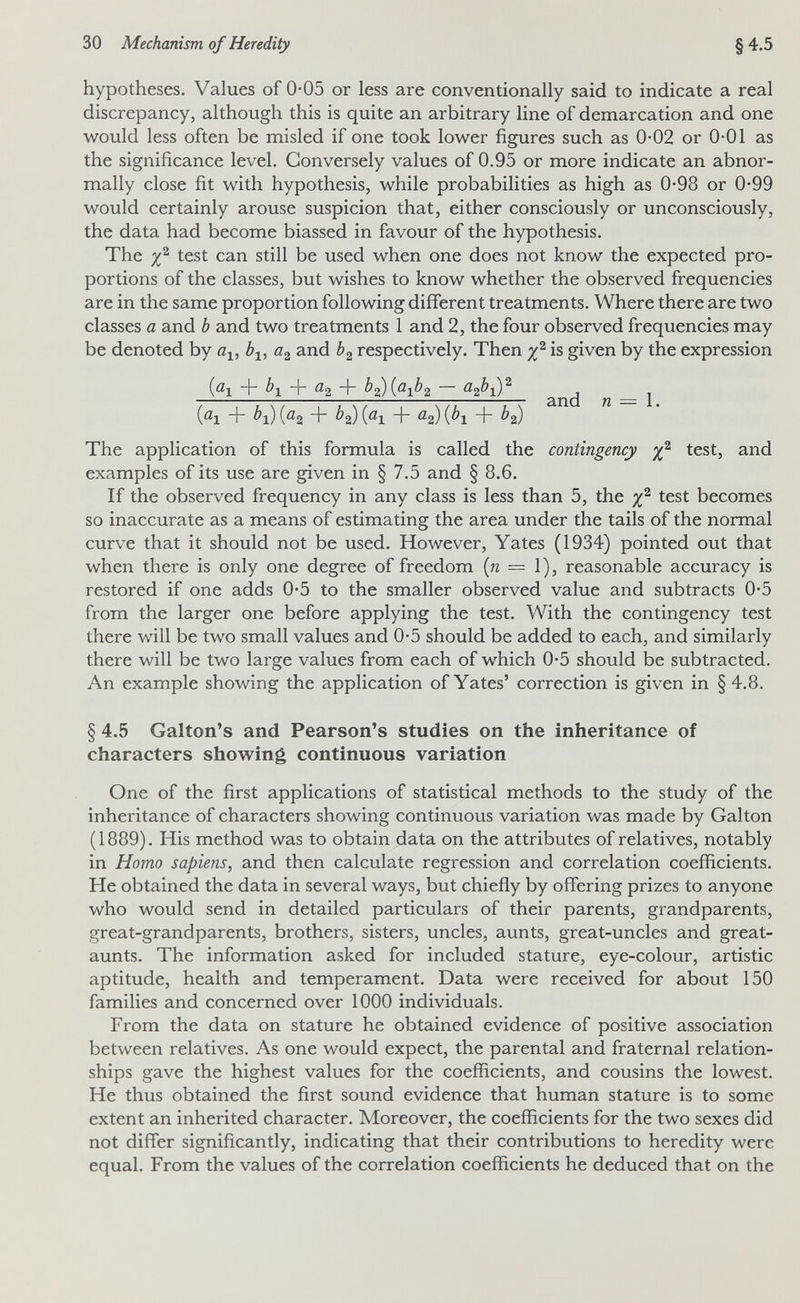 30 Mechanism of Heredity §4.5 hypotheses. Values of 0-05 or less are conventionally said to indicate a real discrepancy, although this is quite an arbitrary line of demarcation and one would less often be misled if one took lower figures such as 0-02 or 0-01 as the significance level. Conversely values of 0.95 or more indicate an abnor¬ mally close fit with hypothesis, while probabilities as high as 0-98 or 0-99 would certainly arouse suspicion that, either consciously or unconsciously, the data had become biassed in favour of the hypothesis. The test can still be used when one does not know the expected pro¬ portions of the classes, but wishes to know whether the observed frequencies are in the same proportion following different treatments. Where there are two classes a and b and two treatments 1 and 2, the four observed frequencies may be denoted by a-^, b^, and b^ respectively. Then is given by the expression jai + ¿1 + ^2 + b^jaxb^ — аф-^^ _ (öl + ¿i) (ßg + ¿'s) (<^1 iPx + ^2) The application of this formula is called the contingency test, and examples of its use are given in § 7.5 and § 8.6. If the observed frequency in any class is less than 5, the test becomes so inaccurate as a means of estimating the area under the tails of the normal curve that it should not be used. However, Yates (1934) pointed out that when there is only one degree of freedom {n = 1), reasonable accuracy is restored if one adds 0-5 to the smaller observed value and subtracts 0-5 from the larger one before applying the test. With the contingency test there will be two small values and 0-5 should be added to each, and similarly there will be two large values from each of which 0*5 should be subtracted. An example showing the application of Yates' correction is given in § 4.8. § 4.5 Galton's and Pearson's studies on the inheritance of characters showing continuous variation One of the first applications of statistical methods to the study of the inheritance of characters showing continuous variation was made by Galton (1889). His method was to obtain data on the attributes of relatives, notably in Homo sapiens, and then calculate regression and correlation coefficients. He obtained the data in several ways, but chiefly by offering prizes to anyone who would send in detailed particulars of their parents, grandparents, great-grandparents, brothers, sisters, uncles, aunts, great-uncles and great- aunts. The information asked for included stature, eye-colour, artistic aptitude, health and temperament. Data were received for about 150 families and concerned over 1000 individuals. From the data on stature he obtained evidence of positive association between relatives. As one would expect, the parental and fraternal relation¬ ships gave the highest values for the coefficients, and cousins the lowest. He thus obtained the first sound evidence that human stature is to some extent an inherited character. Moreover, the coefficients for the two sexes did not differ significantly, indicating that their contributions to heredity were equal. From the values of the correlation coefficients he deduced that on the