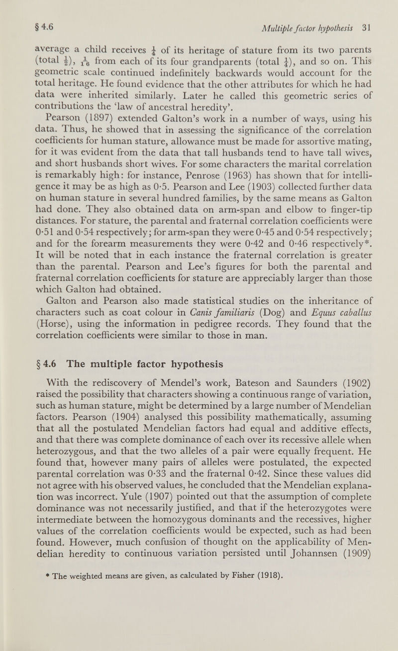 §4.6 Multiple factor hypothesis 31 average a child receives J of its heritage of stature from its two parents (total i), jig from each of its four grandparents (total J), and so on. This geometric scale continued indefinitely backwards would account for the total heritage. He found evidence that the other attributes for which he had data were inherited similarly. Later he called this geometric series of contributions the 'law of ancestral heredity'. Pearson (1897) extended Galton's work in a number of ways, using his data. Thus, he showed that in assessing the significance of the correlation coefficients for human stature, allowance must be made for assortive mating, for it was evident from the data that tall husbands tend to have tall wives, and short husbands short wives. For some characters the marital correlation is remarkably high: for instance, Penrose (1963) has shown that for intelli¬ gence it may be as high as 0-5. Pearson and Lee (1903) collected further data on human stature in several hundred families, by the same means as Galton had done. They also obtained data on arm-span and elbow to finger-tip distances. For stature, the parental and fraternal correlation coefficients were 0-51 and 0-54 respectively; for arm-span they were 0-45 and 0*54 respectively; and for the forearm measurements they were 0-42 and 0-46 respectively*. It will be noted that in each instance the fraternal correlation is greater than the parental. Pearson and Lee's figures for both the parental and fraternal correlation coefficients for stature are appreciably larger than those which Galton had obtained. Galton and Pearson also made statistical studies on the inheritance of characters such as coat colour in Сanis familiar is (Dog) and Equus caballus (Horse), using the information in pedigree records. They found that the correlation coefficients were similar to those in man. § 4.6 The multiple factor hypothesis With the rediscovery of Mendel's work, Bateson and Saunders (1902) raised the possibility that characters showing a continuous range of variation, such as human stature, might be determined by a large number of Mendelian factors. Pearson (1904) analysed this possibility mathematically, assuming that all the postulated Mendelian factors had equal and additive effects, and that there was complete dominance of each over its recessive allele when heterozygous, and that the two alleles of a pair were equally frequent. He found that, however many pairs of alleles were postulated, the expected parental correlation was 0*33 and the fraternal 0*42. Since these values did not agree with his observed values, he concluded that the Mendelian explana¬ tion was incorrect. Yule (1907) pointed out that the assumption of complete dominance was not necessarily justified, and that if the heterozygotes were intermediate between the homozygous dominants and the récessives, higher values of the correlation coefficients would be expected, such as had been foxmd. However, much confusion of thought on the applicability of Men¬ delian heredity to continuous variation persisted until Johannsen (1909) * The weighted means are given, as calculated by Fisher (1918).
