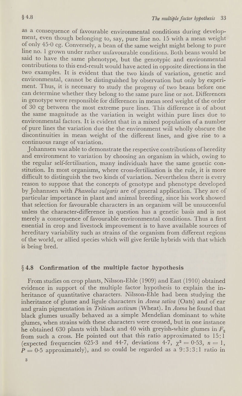 §4.8 The multiple factor hypothesis 33 as a consequence of favourable environmental conditions during develop¬ ment, even though belonging to, say, pure line no. 15 with a mean weight of only 45-0 eg. Conversely, a bean of the same weight might belong to pure line no. 1 grown under rather unfavourable conditions. Both beans would be said to have the same phenotype, but the genotypic and environmental contributions to this end-result would have acted in opposite directions in the two examples. It is evident that the two kinds of variation, genetic and environmental, cannot be distinguished by observation but only by experi¬ ment. 1 hus, it is necessary to study the progeny of two beans before one can determine whether they belong to the same pure line or not. Differences in genotype were responsible for differences in mean seed weight of the order of 30 eg between the most extreme pure lines. This difference is of about the same magnitude as the variation in weight within pure lines due to environmental factors. It is evident that in a mixed population of a number of pure lines the variation due the the environment will wholly obscure the discontinuities in mean weight of the different lines, and give rise to a continuous range of variation. Johannsen was able to demonstrate the respective contributions of heredity and environment to variation by choosing an organism in which, owing to the regular self-fertilisation, many individuals have the same genetic con¬ stitution. In most organisms, where cross-fertilisation is the rule, it is more difficult to distinguish the two kinds of variation. Nevertheless there is every reason to suppose that the concepts of genotype and phenotype developed by Johannsen with Phaseolus vulgaris are of general application. They are of particular importance in plant and animal breeding, since his work showed that selection for favourable characters in an organism will be unsuccessful unless the character-difference in question has a genetic basis and is not merely a consequence of favourable environmental conditions. Thus a first essential in crop and livestock improvement is to have available sources of hereditary variability such as strains of the organism from different regions of the world, or allied species which will give fertile hybrids with that which is being bred. § 4.8 Confirmation of the multiple factor hypothesis From studies on crop plants, Nilsson-Ehle (1909) and East (1910) obtained evidence in support of the multiple factor hypothesis to explain the in¬ heritance of quantitative characters. Nilsson-Ehle had been studying the inheritance of glume and ligule characters in Avena sativa (Oats) and of ear and grain pigmentation in Triticum aestivum (Wheat). In Avena he found that black glumes usually behaved as a simple Mendelian dominant to white glumes, when strains with these characters were crossed, but in one instance he obtained 630 plants with black and 40 with greyish-white glumes in Fg from such a cross. He pointed out that this ratio approximated to 15:1 (expected frequencies 625-3 and 44-7, deviations 4*7, n=ì, P = 0-5 approximately), and so could be regarded as a 9:3:3:1 ratio in 3