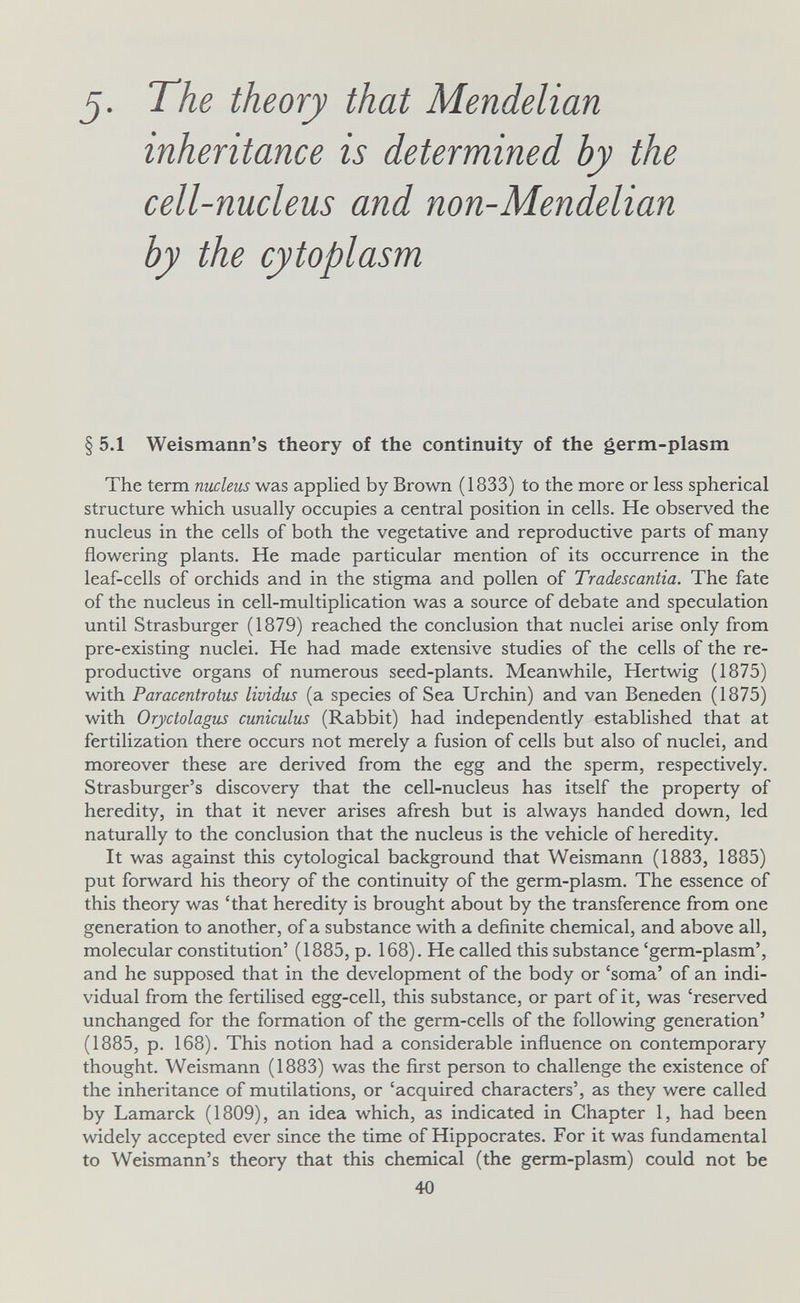 J. The theory that Mendelian inheritance is determined by the cell-nucleus and non-Mendelian by the cytoplasm § 5.1 Weismann's theory of the continuity of the germ-plasm The term nucleus was applied by Brown (1833) to the more or less spherical structure which usually occupies a central position in cells. He observed the nucleus in the cells of both the vegetative and reproductive parts of many flowering plants. He made particular mention of its occurrence in the leaf-cells of orchids and in the stigma and pollen of Tradescantia. The fate of the nucleus in cell-multiplication was a source of debate and speculation until Strasburger (1879) reached the conclusion that nuclei arise only from pre-existing nuclei. He had made extensive studies of the cells of the re¬ productive organs of numerous seed-plants. Meanwhile, Hertwig (1875) with Paracentrotus lividus (a species of Sea Urchin) and van Beneden (1875) with Oryctolagus cuniculus (Rabbit) had independently established that at fertilization there occurs not merely a fusion of cells but also of nuclei, and moreover these are derived from the egg and the sperm, respectively. Strasburger's discovery that the cell-nucleus has itself the property of heredity, in that it never arises afresh but is always handed down, led naturally to the conclusion that the nucleus is the vehicle of heredity. It was against this cytological background that Weismann (1883, 1885) put forward his theory of the continuity of the germ-plasm. The essence of this theory was 'that heredity is brought about by the transference from one generation to another, of a substance with a definite chemical, and above all, molecular constitution' (1885, p. 168). He called this substance 'germ-plasm', and he supposed that in the development of the body or 'soma' of an indi¬ vidual from the fertilised egg-cell, this substance, or part of it, was 'reserved unchanged for the formation of the germ-cells of the following generation' (1885, p. 168). This notion had a considerable influence on contemporary thought. Weismann (1883) was the first person to challenge the existence of the inheritance of mutilations, or 'acquired characters', as they were called by Lamarck (1809), an idea which, as indicated in Chapter 1, had been widely accepted ever since the time of Hippocrates. For it was fundamental to Weismann's theory that this chemical (the germ-plasm) could not be 40