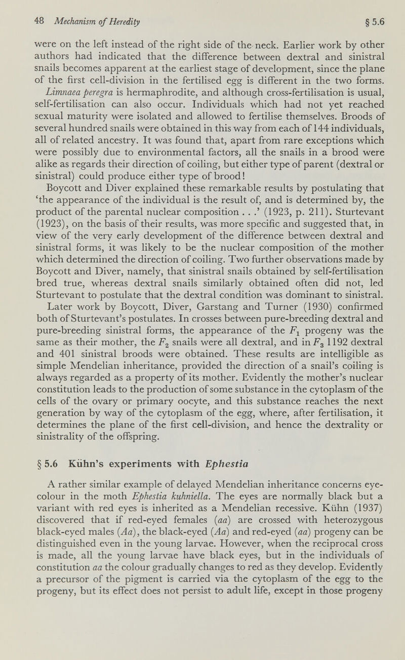 48 Mechanism of Heredity §5.6 were on the left instead of the right side of the neck. Earlier work by other authors had indicated that the difference between dextral and sinistral snails becomes apparent at the earliest stage of development, since the plane of the first cell-division in the fertilised egg is different in the two forms. Limnaea peregra is hermaphrodite, and although cross-fertilisation is usual, self-fertilisation can also occur. Individuals which had not yet reached sexual maturity were isolated and allowed to fertilise themselves. Broods of several hundred snails were obtained in this way from each of 144 individuals, all of related ancestry. It was found that, apart from rare exceptions which were possibly due to environmental factors, all the snails in a brood were alike as regards their direction of coiling, but either type of parent (dextral or sinistral) could produce either type of brood ! Boycott and Diver explained these remarkable results by postulating that 'the appearance of the individual is the result of, and is determined by, the product of the parental nuclear composition . . (1923, p. 211). Sturtevant (1923), on the basis of their results, was more specific and suggested that, in view of the very early development of the difference between dextral and sinistral forms, it was likely to be the nuclear composition of the mother which determined the direction of coiling. Two further observations made by Boycott and Diver, namely, that sinistral snails obtained by self-fertilisation bred true, whereas dextral snails similarly obtained often did not, led Sturtevant to postulate that the dextral condition was dominant to sinistral. Later work by Boycott, Diver, Garstang and Turner (1930) confirmed both of Sturtevant's postulates. In crosses between pure-breeding dextral and pure-breeding sinistral forms, the appearance of the progeny was the same as their mother, the snails were all dextral, and in Fg 1192 dextral and 401 sinistral broods were obtained. These results are intelligible as simple Mendelian inheritance, provided the direction of a snail's coiling is always regarded as a property of its mother. Evidently the mother's nuclear constitution leads to the production of some substance in the cytoplasm of the cells of the ovary or primary oocyte, and this substance reaches the next generation by way of the cytoplasm of the egg, where, after fertilisation, it determines the plane of the first cell-division, and hence the dextrality or sinistrality of the offspring. § 5.6 Kiihn's experiments with Ephestia A rather similar example of delayed Mendelian inheritance concerns eye- colour in the moth Ephestia kuhniella. The eyes are normally black but a variant with red eyes is inherited as a Mendelian recessive. Kühn (1937) discovered that if red-eyed females [aa) are crossed with heterozygous black-eyed males (Aa), the black-eyed (Aa) and red-eyed (aa) progeny can be distinguished even in the young larvae. However, when the reciprocal cross is made, all the young larvae have black eyes, but in the individuals of constitution aa the colour gradually changes to red as they develop. Evidently a precursor of the pigment is carried via the cytoplasm of the egg to the progeny, but its effect does not persist to adult life, except in those progeny