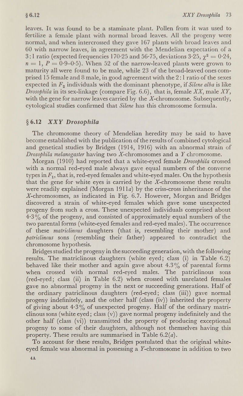 §6.12 XXY Drosophila 73 leaves. It was found to be a staminate plant. Pollen from it was used to fertilize a female plant with normal broad leaves. All the progeny were normal, and when intercrossed they gave 167 plants with broad leaves and 60 with narrow leaves, in agreement with the Mendelian expectation of a 3; 1 ratio (expected frequencies 170-25 and 56-75, deviations 3-25, — 0-24, n = 1, P = 0-9-0-5). When 52 of the narrow-leaved plants were grown to maturity all were found to be male, while 23 of the broad-leaved ones com¬ prised 15 female and 8 male, in good agreement with the 2:1 ratio of the sexes expected in individuals with the dominant phenotype, if Silene alba is like Drosophila in its sex-linkage (compare Fig. 6.6), that is, female XX, male XY, with the gene for narrow leaves carried by the X-chromosome. Subsequently, cytological studies confirmed that Silene has this chromosome formula. § 6.12 XXY Drosophila The chromosome theory of Mendelian heredity may be said to have become established with the publication of the results of combined cytological and genetical studies by Bridges (1914, 1916) with an abnormal strain of Drosophila melanogaster having two X-chromosomes and a Y chromosome. Morgan (1910) had reported that a white-eyed female Drosophila crossed with a normal red-eyed male always gave equal numbers of the converse types inFj, that is, red-eyed females and white-eyed males. On the hypothesis that the gene for white eyes is carried by the X-chromosome these results were readily explained (Morgan 1911a) by the criss-cross inheritance of the ^-chromosomes, as indicated in Fig. 6.7. However, Morgan and Bridges discovered a strain of white-eyed females which gave some unexpected progeny from such a cross. These unexpected individuals comprised about 4-3% of the progeny, and consisted of approximately equal numbers of the two parental forms (white-eyed females and red-eyed males). The occurrence of these matriclinous daughters (that is, resembling their mother) and patriclinous sons (resembling their father) appeared to contradict the chromosome hypothesis. Bridges studied the progeny in the succeeding generation, with the following results. The matriclinous daughters (white eyed; class (i) in Table 6.2) behaved like their mother and again gave about 4.3% of parental forms when crossed with normal red-eyed males. The patriclinous sons (red-eyed; class (ii) in Table 6.2) when crossed with unrelated females gave no abnormal progeny in the next or succeeding generations. Half of the ordinary patriclinous daughters (red-eyed; class (iii)) gave normal progeny indefinitely, and the other half (class (iv)) inherited the property of giving about 4-3% of unexpected progeny. Half of the ordinary matri¬ clinous sons (white eyed; class (v)) gave normal progeny indefinitely and the other half (class (vi)) transmitted the property of producing exceptional progeny to some of their daughters, although not themselves having this property. These results are summarised in Table 6.2(a). To account for these results, Bridges postulated that the original white- eyed female was abnormal in possessing a F-chromosome in addition to two 4A