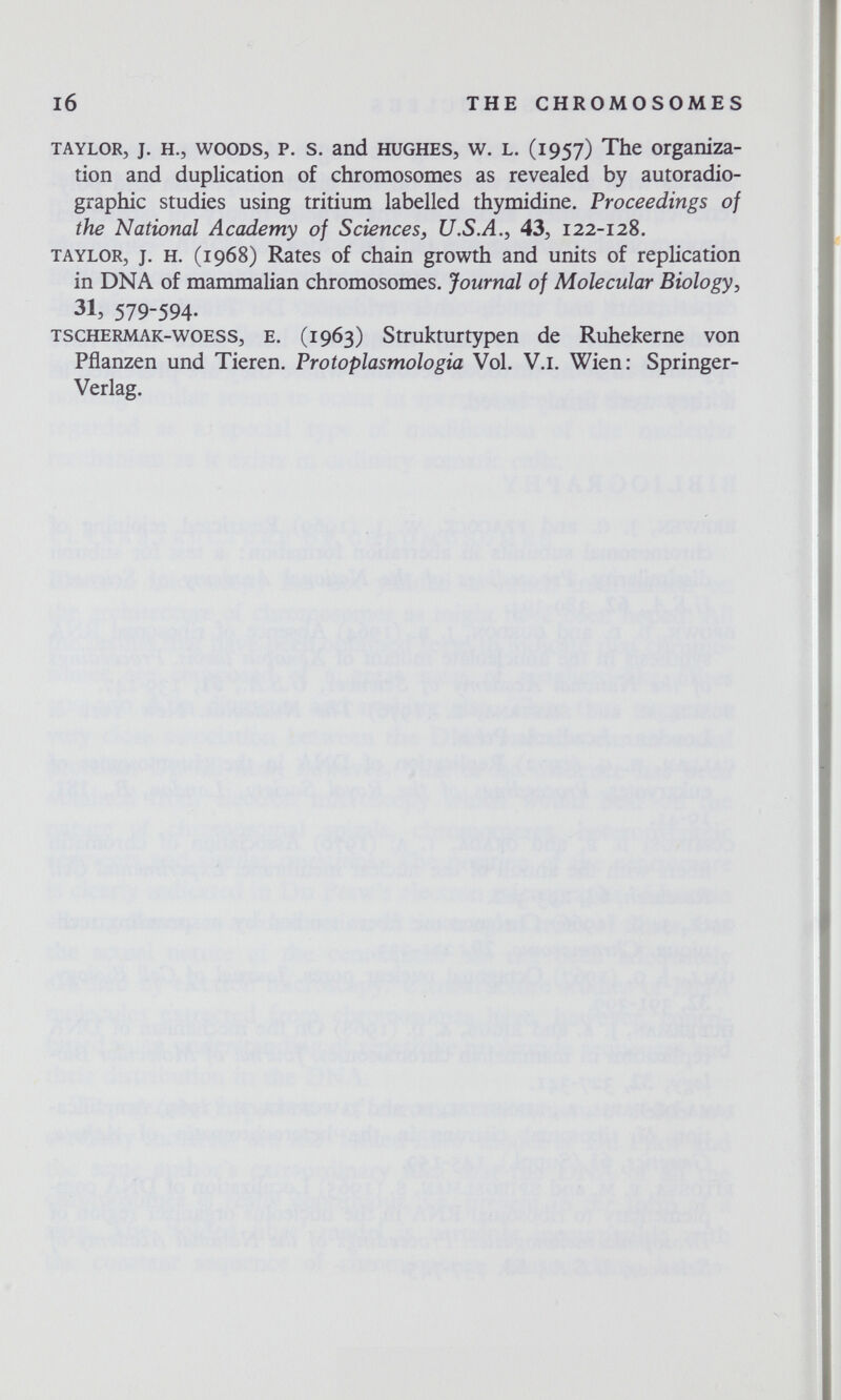 I6 THE CHROMOSOMES TAYLOR, J. H., WOODS, P. s. and HUGHES, w. L. (1957) The organiza¬ tion and duplication of chromosomes as revealed by autoradio¬ graphic studies using tritium labelled thymidine. Proceedings of the National Academy of Sciences, U.S.A.^ 43, 122-128. TAYLOR, J. H. (1968) Rates of chain growth and units of replication in DNA of mammalian chromosomes. Journal of Molecular Biology^ 31, 579-594- TSCHERMAK-woESS, E. (1963) Strukturtypen de Ruhekerne von Pflanzen und Tieren. Protoplasmologia Vol. V.l. Wien: Springer- Verlag.