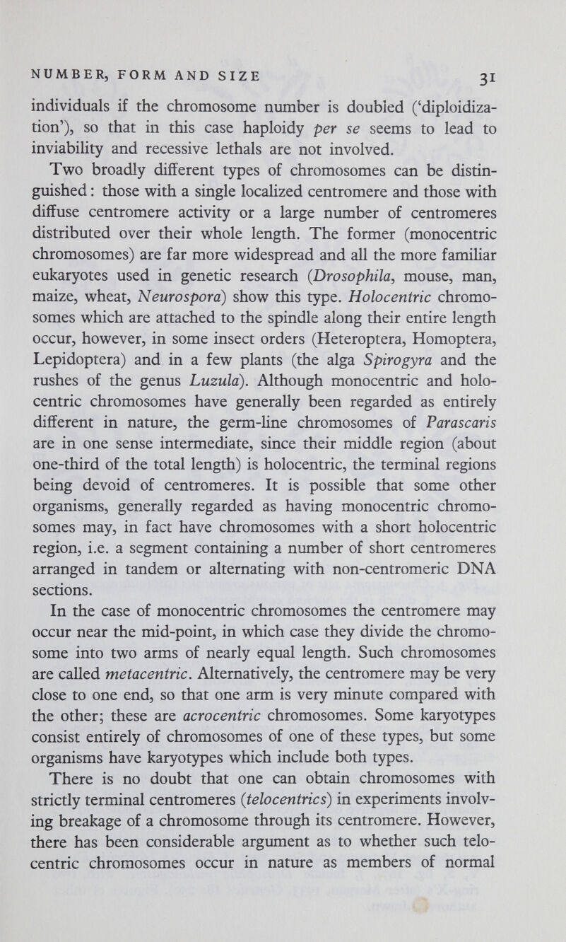 NUMBER, FORM AND SIZE 3I individuals if the chromosome number is doubled ('diploidiza- tion'), so that in this case haploidy per se seems to lead to inviability and recessive lethals are not involved. Two broadly different types of chromosomes can be distin¬ guished : those with a single localized centromere and those with diffuse centromere activity or a large number of centromeres distributed over their whole length. The former (monocentric chromosomes) are far more widespread and all the more familiar eukaryotes used in genetic research (Drosophila, mouse, man, maize, wheat. Neurospora) show this type. Holocentric chromo¬ somes which are attached to the spindle along their entire length occur, however, in some insect orders (Heteroptera, Homoptera, Lepidoptera) and in a few plants (the alga Spirogyra and the rushes of the genus Luzula). Although monocentric and holo¬ centric chromosomes have generally been regarded as entirely different in nature, the germ-line chromosomes of Parascaris are in one sense intermediate, since their middle region (about one-third of the total length) is holocentric, the terminal regions being devoid of centromeres. It is possible that some other organisms, generally regarded as having monocentric chromo¬ somes may, in fact have chromosomes with a short holocentric region, i.e. a segment containing a number of short centromeres arranged in tandem or alternating with non-centromeric DNA sections. In the case of monocentric chromosomes the centromere may occur near the mid-point, in which case they divide the chromo¬ some into two arms of nearly equal length. Such chromosomes are called metacentric. Alternatively, the centromere may be very close to one end, so that one arm is very minute compared with the other; these are acrocentric chromosomes. Some karyotypes consist entirely of chromosomes of one of these types, but some organisms have karyotypes which include both types. There is no doubt that one can obtain chromosomes with strictly terminal centromeres (telocentrics) in experiments involv¬ ing breakage of a chromosome through its centromere. However, there has been considerable argument as to whether such telo¬ centric chromosomes occur in nature as members of normal