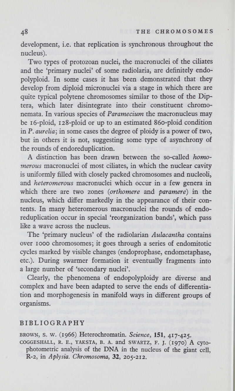 48 THE CHROMOSOMES development, i.e. that replication is synchronous throughout the nucleus). Two types of protozoan nuclei, the macronuclei of the ciliates and the 'primary nuclei' of some radiolaria, are definitely endo- polyploid. In some cases it has been demonstrated that they develop from diploid micronuclei via a stage in which there are quite typical polytene chromosomes similar to those of the Dip¬ tera, which later disintegrate into their constituent chromo- nemata. In various species of F агате cium the macronucleus may be ló-ploid, 128-ploid or up to an estimated 860-ploid condition in P. aurelia; in some cases the degree of ploidy is a power of two, but in others it is not, suggesting some type of asynchrony of the rounds of endoreduplication. A distinction has been drawn between the so-called homo- merous macronuclei of most ciliates, in which the nuclear cavity is uniformly filled with closely packed chromosomes and nucleoli, and heteromerous macronuclei which occur in a few genera in which there are two zones (prthomere and paramere) in the nucleus, which differ markedly in the appearance of their con¬ tents. In many heteromerous macronuclei the rounds of endo¬ reduplication occur in special 'reorganization bands', which pass like a wave across the nucleus. The 'primary nucleus' of the radiolarian Aulacantha contains over 1000 chromosomes; it goes through a series of endomitotic cycles marked by visible changes (endoprophase, endometaphase, etc.). During swarmer formation it eventually fragments into a large number of 'secondary nuclei'. Clearly, the phenomena of endopolyploidy are diverse and complex and have been adapted to serve the ends of differentia¬ tion and morphogenesis in manifold ways in different groups of organisms. BIBLIOGRAPHY BROWN, s. w. (1966) Heterochromatin. Science, 151, 417-425. COGGESÍIALL, R. E., YAKSTA, B. A. and SWARTZ, F. J. (1970) A CytO- photometric analysis of the DNA in the nucleus of the giant cell, R-2, in Aplysia. Chromosomal 32, 205-212.