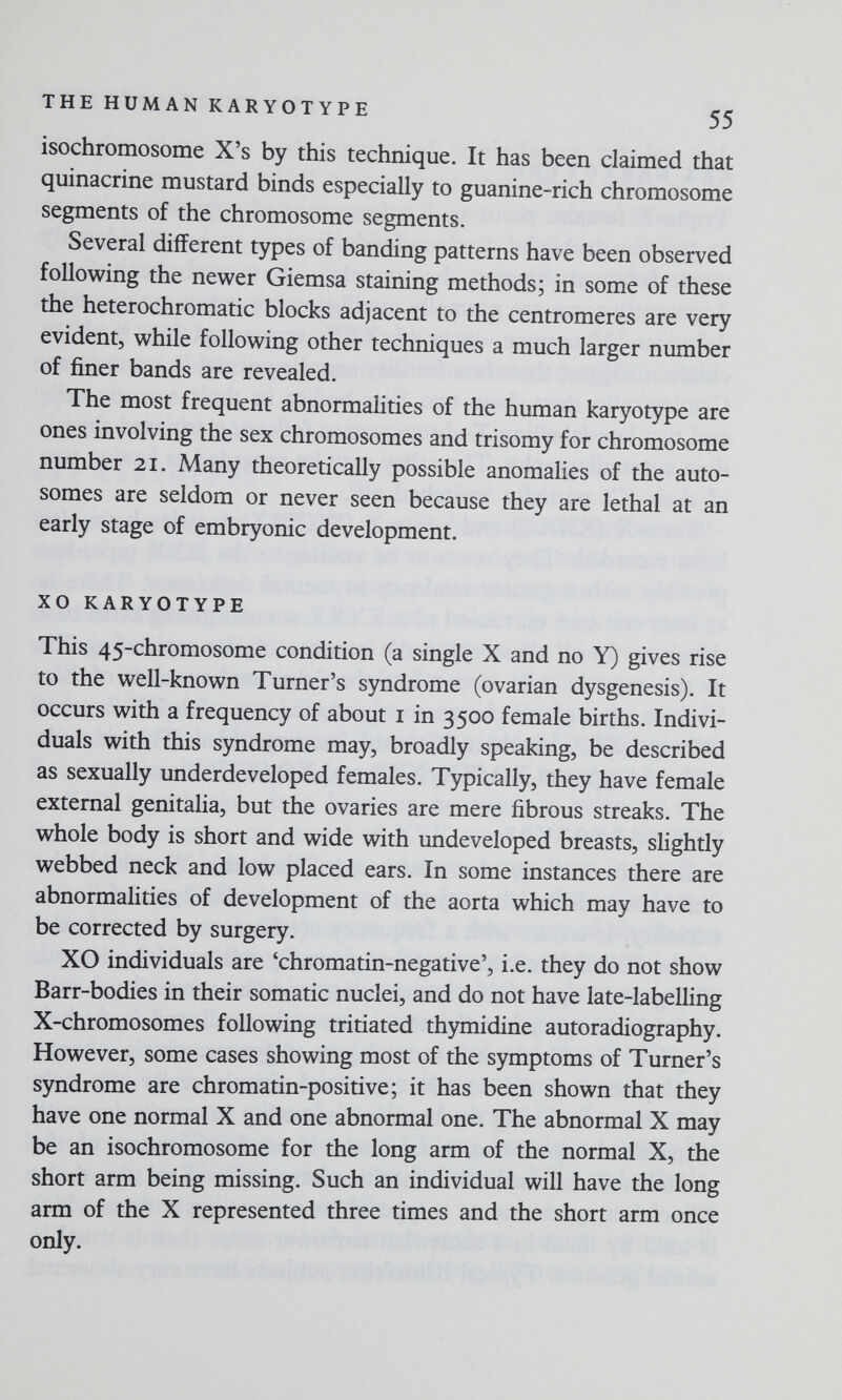 THE HUMAN KARYOTYPE 55 isochromosome X's by this technique. It has been claimed that quinacrine mustard binds especially to guanine-rich chromosome segments of the chromosome segments. Several different types of banding patterns have been observed following the newer Giemsa staining methods; in some of these the heterochromatic blocks adjacent to the centromeres are very evident, while following other techniques a much larger number of finer bands are revealed. The most frequent abnormalities of the human karyotype are ones involving the sex chromosomes and trisomy for chromosome number 21. Many theoretically possible anomalies of the auto¬ somes are seldom or never seen because they are lethal at an early stage of embryonic development. XO KARYOTYPE This 45-chromosome condition (a single X and no Y) gives rise to the well-known Turner's syndrome (ovarian dysgenesis). It occurs with a frequency of about i in 3500 female births. Indivi¬ duals with this syndrome may, broadly speaking, be described as sexually underdeveloped females. Typically, they have female external genitalia, but the ovaries are mere fibrous streaks. The whole body is short and wide with undeveloped breasts, slightly webbed neck and low placed ears. In some instances there are abnormalities of development of the aorta which may have to be corrected by surgery. XO individuals are 'chromatin-negative', i.e. they do not show Barr-bodies in their somatic nuclei, and do not have late-labelling X-chromosomes following tritiated thymidine autoradiography. However, some cases showing most of the symptoms of Turner's syndrome are chromatin-positive; it has been shown that they have one normal X and one abnormal one. The abnormal X may be an isochromosome for the long arm of the normal X, the short arm being missing. Such an individual will have the long arm of the X represented three times and the short arm once only.