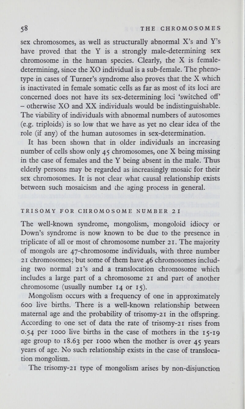 58 THE CHROMOSOMES sex chromosomes, as well as structurally abnormal X's and Y's have proved that the Y is a strongly male-determining sex chromosome in the human species. Clearly, the X is female- determining, since the XO individual is a sub-female. The pheno- type in cases of Turner's syndrome also proves that the X which is inactivated in female somatic cells as far as most of its loci are concerned does not have its sex-determining loci 'switched off' - otherwise XO and XX individuals would be indistinguishable. The viability of individuals with abnormal numbers of autosomes (e.g. triploids) is so low that we have as yet no clear idea of the role (if any) of ±e human autosomes in sex-determination. It has been shown that in older individuals an increasing number of cells show only 45 chromosomes, one X being missing in the case of females and the Y being absent in the male. Thus elderly persons may be regarded as increasingly mosaic for their sex chromosomes. It is not clear what causal relationship exists between such mosaicism and the aging process in general. TRISOMY FOR CHROMOSOME NUMBER 21 The well-known syndrome, mongolism, mongoloid idiocy or Down's syndrome is now known to be due to the presence in triplicate of all or most of chromosome number 21. The majority of mongols are 47-chromosome individuals, with three number 21 chromosomes; but some of them have 46 chromosomes includ¬ ing two normal 21's and a translocation chromosome which includes a large part of a chromosome 21 and part of another chromosome (usually number 14 or 15). Mongolism occurs with a frequency of one in approximately 600 live births. There is a well-known relationship between maternal age and the probability of trisomy-21 in the offspring. According to one set of data the rate of trisomy-21 rises from 0.54 per 1000 live births in the case of mothers in the 15-19 age group to 18.63 юоо when the mother is over 45 years years of age. No such relationship exists in the case of transloca¬ tion mongolism. The trisomy-21 type of mongolism arises by non-disjunction