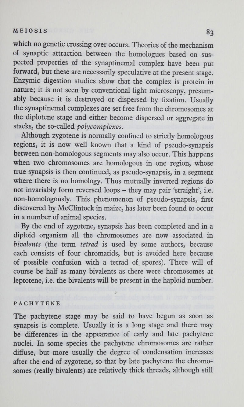 MEIOSIS 83 which no genetic crossing over occurs. Theories of the mechanism of synaptic attraction between the homologues based on sus¬ pected properties of the synaptinemal complex have been put forward, but these are necessarily speculative at the present stage. Enzymic digestion studies show that the complex is protein in nature; it is not seen by conventional Hght microscopy, presum¬ ably because it is destroyed or dispersed by fixation. Usually the synaptinemal complexes are set free from the chromosomes at the diplotene stage and either become dispersed or aggregate in stacks, the so-called poly complexes. Although zygotene is normally confined to strictly homologous regions, it is now well known that a kind of pseudo-synapsis between non-homologous segments may also occur. This happens when two chromosomes are homologous in one region, whose true synapsis is then continued, as pseudo-synapsis, in a segment where there is no homology. Thus mutually inverted regions do not invariably form reversed loops - they may pair 'straight', i.e. non-homologously. This phenomenon of pseudo-synapsis, first discovered by McCHntock in maize, has later been found to occur in a number of animal species. By the end of zygotene, synapsis has been completed and in a diploid organism all the chromosomes are now associated in bivalents (the term tetrad is used by some authors, because each consists of four chromatids, but is avoided here because of possible confusion with a tetrad of spores). There will of course be half as many bivalents as there were chromosomes at leptotene, i.e. the bivalents will be present in the haploid number. PACHYTENE The pachytene stage may be said to have begun as soon as synapsis is complete. Usually it is a long stage and there may be differences in the appearance of early and late pachytene nuclei. In some species the pachytene chromosomes are rather diffuse, but more usually the degree of condensation increases after the end of zygotene, so that by late pachytene the chromo¬ somes (really bivalents) are relatively thick threads, although still