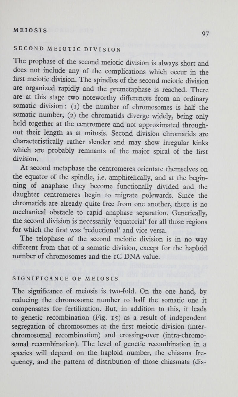 MEIOSIS 97 SECOND MEIOTIC DIVISION The prophase of the second meiotic division is always short and does not include any of the complications which occur in the first meiotic division. The spindles of the second meiotic division are organized rapidly and the premetaphase is reached. There are at this stage two noteworthy differences from an ordinary somatic division: (i) the number of chromosomes is half the somatic number, (2) the chromatids diverge widely, being only held together at the centromere and not approximated through¬ out their length as at mitosis. Second division chromatids are characteristically rather slender and may show irregular kinks which are probably remnants of the major spiral of the first division. At second metaphase the centromeres orientate themselves on the equator of the spindle, i.e. amphitelically, and at the begin¬ ning of anaphase they become functionally divided and the daughter centromeres begin to migrate polewards. Since the chromatids are already quite free from one another, there is no mechanical obstacle to rapid anaphase separation. Genetically, the second division is necessarily 'equatorial' for all those regions for which the first was 'reductional' and vice versa. The telophase of the second meiotic division is in no way different from that of a somatic division, except for the haploid number of chromosomes and the iC DNA value. SIGNIFICANCE OF MEIOSIS The significance of meiosis is two-fold. On the one hand, by reducing the chromosome number to half the somatic one it compensates for fertilization. But, in addition to this, it leads to genetic recombination (Fig. 15) as a result of independent segregation of chromosomes at the first meiotic division (inter- chromosomal recombination) and crossing-over (intra-chromo- somal recombination). The level of genetic recombination in a species will depend on the haploid number, the chiasma fre¬ quency, and the pattern of distribution of those chiasmata (dis-