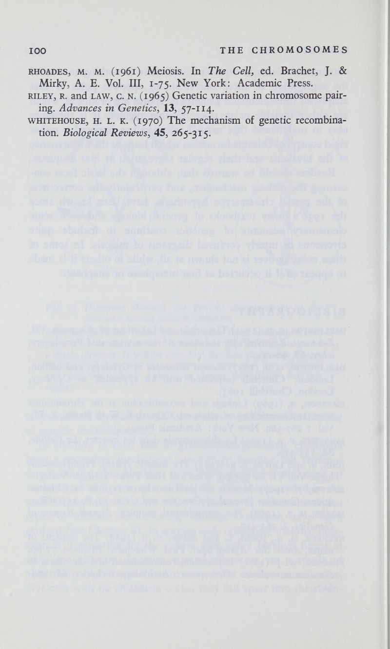 100 THE CHROMOSOMES rhoades3 m. m. (i 961) Meiosis. In The Cell, ed. Brächet^ J. & Mirky, A. E. Vol. III, 1-75. New York: Academic Press. riley, r. and law, c. N. (1965) Genetic variation in chromosome pair¬ ing. Advances in Genetics, 13, 57-114. whitehouse, h. l. к. (1970) The mechanism of genetic recombina¬ tion. Biological Reviews, 45, 265-315.