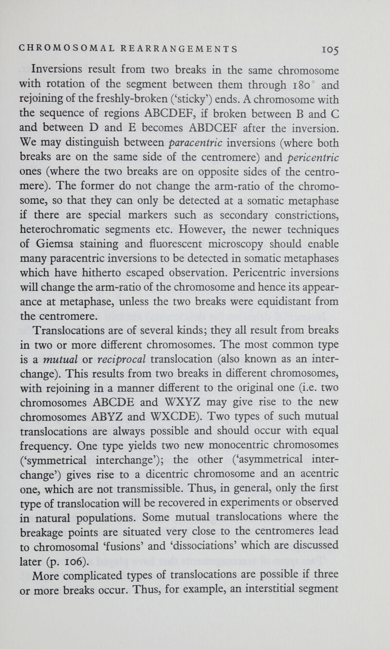 CHROMOSOMAL REARRANGEMENTS IO5 Inversions result from two breaks in the same chromosome with rotation of the segment between them through 180° and rejoining of the freshly-broken ('sticky') ends. A chromosome with the sequence of regions ABCDEF, if broken between В and С and between D and E becomes ABDCEF after the inversion. We may distinguish between paracentric inversions (where both breaks are on the same side of the centromere) and pericentric ones (where the two breaks are on opposite sides of the centro¬ mere). The former do not change the arm-ratio of the chromo¬ some, so that they can only be detected at a somatic metaphase if there are special markers such as secondary constrictions, heterochromatic segments etc. However, the newer techniques of Giemsa staining and fluorescent microscopy should enable many paracentric inversions to be detected in somatic metaphases which have hitherto escaped observation. Pericentric inversions will change the arm-ratio of the chromosome and hence its appear¬ ance at metaphase, unless the two breaks were equidistant from the centromere. Translocations are of several kinds; they all result from breaks in two or more different chromosomes. The most common type is a mutual or reciprocal translocation (also known as an inter¬ change). This results from two breaks in different chromosomes, with rejoining in a manner different to the original one (i.e. two chromosomes ABODE and WXYZ may give rise to the new chromosomes ABYZ and WXCDE). Two types of such mutual translocations are always possible and should occur with equal frequency. One type yields two new monocentric chromosomes ('symmetrical interchange'); the other ('asymmetrical inter¬ change') gives rise to a dicentric chromosome and an acentric one, which are not transmissible. Thus, in general, only the first type of translocation will be recovered in experiments or observed in natural populations. Some mutual translocations where the breakage points are situated very close to the centromeres lead to chromosomal 'fusions' and 'dissociations' which are discussed later (p. 106). More complicated types of translocations are possible if three or more breaks occur. Thus, for example, an interstitial segment