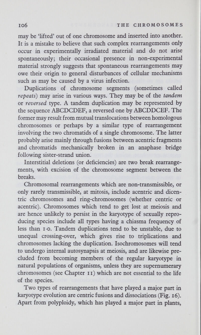 io6 THE CHROMOSOMES may be 'lifted' out of one chromosome and inserted into another. It is a mistake to believe that such complex rearrangements only occur in experimentally irradiated material and do not arise spontaneously; their occasional presence in non-experimental material strongly suggests that spontaneous rearrangements may owe their origin to general disturbances of cellular mechanisms such as may be caused by a virus infection. Duplications of chromosome segments (sometimes called repeats) may arise in various ways. They may be of the tandem or reversed type. A tandem duplication may be represented by the sequence ABCDCDEF, a reversed one by ABCDDCEF. The former may result from mutual translocations between homologous chromosomes or perhaps by a similar type of rearrangement involving the two chromatids of a single chromosome. The latter probably arise mainly through fusions between acentric fragments and chromatids mechanically broken in an anaphase bridge following sister-strand union. Interstitial deletions (or deficiencies) are two break rearrange¬ ments, with excision of the chromosome segment between the breaks. Chromosomal rearrangements which are non-transmissible, or only rarely transmissible, at mitosis, include acentric and dicen¬ tric chromosomes and ring-chromosomes (whether centric or acentric). Chromosomes which tend to get lost at meiosis and are hence unlikely to persist in the кагуогзфе of sexually repro¬ ducing species include all types having a chiasma frequency of less than i-o. Tandem duplications tend to be unstable, due to unequal crossing-over, which gives rise to triplications and chromosomes lacking the duplication. Isochromosomes will tend to undergo internal autosynapsis at meiosis, and are likewise pre¬ cluded from becoming members of the regular karyotype in natural populations of organisms, unless they are supernumerary chromosomes (see Chapter ii) which are not essential to the life of the species. Two types of rearrangements that have played a major part in karyotype evolution are centric fusions and dissociations (Fig. i6). Apart from polyploidy, which has played a major part in plants.