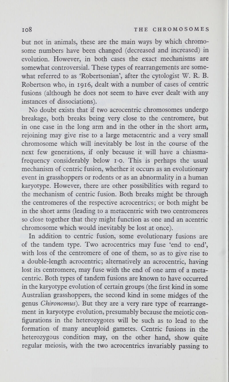 io8 THE CHROMOSOMES but not in animals, these are the main ways by which chromo¬ some numbers have been changed (decreased and increased) in evolution. However, in both cases the exact mechanisms are somewhat controversial. These types of rearrangements are some¬ what referred to as 'Robertsonian', after the cytologist W. R. B. Robertson who, in 1916, dealt with a number of cases of centric fusions (although he does not seem to have ever dealt with any instances of dissociations). No doubt exists that if two acrocentric chromosomes undergo breakage, both breaks being very close to the centromere, but in one case in the long arm and in the other in the short arm, rejoining may give rise to a large metacentric and a very small chromosome which will inevitably be lost in the course of the next few generations, if only because it will have a chiasma- frequency considerably below i-o. This is perhaps the usual mechanism of centric fusion, whether it occurs as an evolutionary event in grasshoppers or rodents or as an abnormality in a human karyotype. However, there are other possibilities with regard to the mechanism of centric fusion. Both breaks might be through the centromeres of the respective acrocentrics; or both might be in the short arms (leading to a metacentric with two centromeres so close together that they might function as one and an acentric chromosome which would inevitably be lost at once). In addition to centric fusion, some evolutionary fusions are of the tandem type. Two acrocentrics may fuse 'end to end', with loss of the centromere of one of them, so as to give rise to a double-length acrocentric; alternatively an acrocentric, having lost its centromere, may fuse with the end of one arm of a meta¬ centric. Both types of tandem fusions are known to have occurred in the karyotype evolution of certain groups (the first kind in some Australian grasshoppers, the second kind in some midges of the genus Chironomus). But they are a very rare type of rearrange¬ ment in karyotype evolution, presumably because the meiotic con¬ figurations in the heterozygotes will be such as to lead to the formation of many aneuploid gametes. Centric fusions in the heterozygous condition may, on the other hand, show quite regular meiosis, with the two acrocentrics invariably passing to