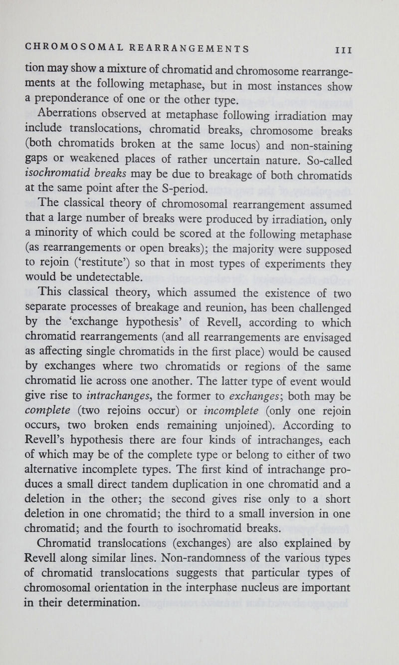 CHROMOSOMAL REARRANGEMENTS III tion may show a mixture of chromatid and chromosome rearrange¬ ments at the following metaphase, but in most instances show a preponderance of one or the other type. Aberrations observed at metaphase following irradiation may include translocations, chromatid breaks, chromosome breaks (both chromatids broken at the same locus) and non-staining gaps or weakened places of rather uncertain nature. So-called isochromatid breaks may be due to breakage of both chromatids at the same point after the S-period. The classical theory of chromosomal rearrangement assumed that a large number of breaks were produced by irradiation, only a minority of which could be scored at the following metaphase (as rearrangements or open breaks); the majority were supposed to rejoin ('restitute') so that in most types of experiments they would be undetectable. This classical theory, which assumed the existence of two separate processes of breakage and reunion, has been challenged by the 'exchange hypothesis' of Revell, according to which chromatid rearrangements (and all rearrangements are envisaged as affecting single chromatids in the first place) would be caused by exchanges where two chromatids or regions of the same chromatid lie across one another. The latter type of event would give rise to intrachanges, the former to exchanges'^ both may be complete (two rejoins occur) or incomplete (only one rejoin occurs, two broken ends remaining unjoined). According to Revell's hypothesis there are four kinds of intrachanges, each of which may be of the complete type or belong to either of two alternative incomplete types. The first kind of intrachange pro¬ duces a small direct tandem duplication in one chromatid and a deletion in the other; the second gives rise only to a short deletion in one chromatid; the third to a small inversion in one chromatid; and the fourth to isochromatid breaks. Chromatid translocations (exchanges) are also explained by Revell along similar lines. Non-randomness of the various types of chromatid translocations suggests that particular types of chromosomal orientation in the interphase nucleus are important in their determination.