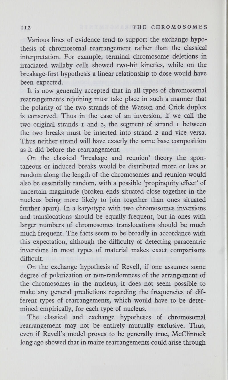 112 THE CHROMOSOMES Various lines of evidence tend to support the exchange hypo¬ thesis of chromosomal rearrangement rather than the classical interpretation. For example, terminal chromosome deletions in irradiated wallaby cells showed two-hit kinetics, while on the breakage-first hypothesis a linear relationship to dose would have been expected. It is now generally accepted that in all types of chromosomal rearrangements rejoining must take place in such a manner that the polarity of the two strands of the Watson and Crick duplex is conserved. Thus in the case of an inversion, if we call the two original strands i and 2, the segment of strand i between the two breaks must be inserted into strand 2 and vice versa. Thus neither strand will have exactly the same base composition as it did before the rearrangement. On the classical 'breakage and reunion' theory the spon¬ taneous or induced breaks would be distributed more or less at random along the length of the chromosomes and reunion would also be essentially random, with a possible 'propinquity effect' of uncertain magnitude (broken ends situated close together in the nucleus being more likely to join together than ones situated further apart). In a karyotype with two chromosomes inversions and translocations should be equally frequent, but in ones with larger numbers of chromosomes translocations should be much much frequent. The facts seem to be broadly in accordance with this expectation, although the difficulty of detecting paracentric inversions in most types of material makes exact comparisons difficult. On the exchange hypothesis of Revell, if one assumes some degree of polarization or non-randomness of the arrangement of the chromosomes in the nucleus, it does not seem possible to make any general predictions regarding the frequencies of dif¬ ferent types of rearrangements, which would have to be deter¬ mined empirically, for each t5фe of nucleus. The classical and exchange hypotheses of chromosomal rearrangement may not be entirely mutually exclusive. Thus, even if Revell's model proves to be generally true, McClintock long ago showed that in maize rearrangements could arise through