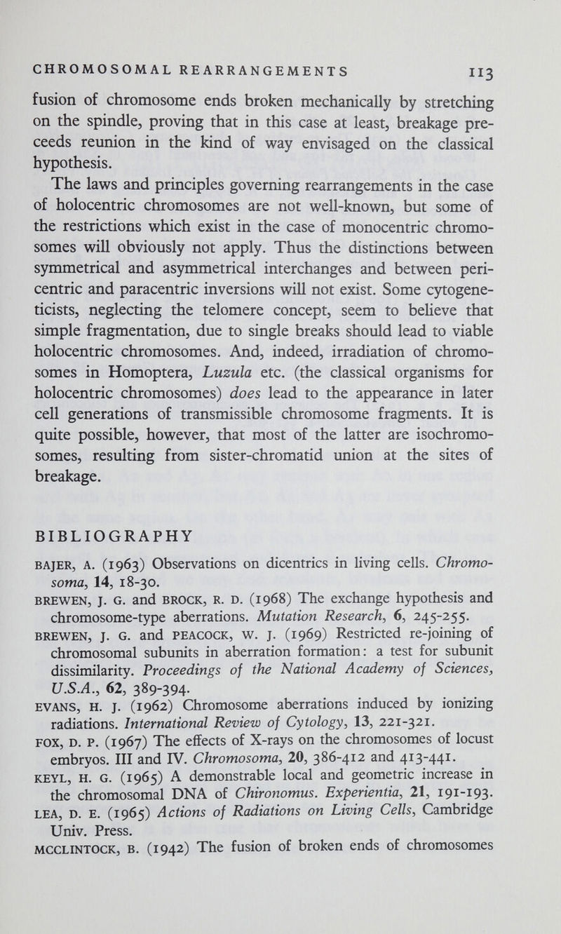 CHROMOSOMAL REARRANGEMENTS II3 fusion of chromosome ends broken mechanically by stretching on the spindle, proving that in this case at least, breakage pre- ceeds reunion in the kind of way envisaged on the classical hypothesis. The laws and principles governing rearrangements in the case of holocentric chromosomes are not well-known, but some of the restrictions which exist in the case of monocentric chromo¬ somes will obviously not apply. Thus the distinctions between symmetrical and asymmetrical interchanges and between peri¬ centric and paracentric inversions will not exist. Some cytogene- ticists, neglecting the telomere concept, seem to believe that simple fragmentation, due to single breaks should lead to viable holocentric chromosomes. And, indeed, irradiation of chromo¬ somes in Homoptera, Luzula etc. (the classical organisms for holocentric chromosomes) does lead to the appearance in later cell generations of transmissible chromosome fragments. It is quite possible, however, that most of the latter are isochromo¬ somes, resulting from sister-chromatid union at the sites of breakage. BIBLIOGRAPHY BAjER, A. (1963) Observations on dicentrics in living cells. Chromo¬ somal 14, 18-30. BREWEN, J. G. and BROCK, R. D. (1968) The exchange hypothesis and chromosome-type aberrations. Mutation Research, 6, 245-255. BREWEN, J. G. and PEACOCK, w. J. (1969) Restricted re-joining of chromosomal subunits in aberration formation: a test for subunit dissimilarity. Proceedings of the National Academy of Sciences, U.SA., 62, 389-394. EVANS, H. J. (1962) Chromosome aberrations induced by ionizing radiations. International Review of Cytology, 13, 221-321. FOX, D. P. (1967) The effects of X-rays on the chromosomes of locust embryos. Ill and TV. Chromosoma, 20, 386-412 and 413-441. KEYL, H. G. (1965) A demonstrable local and geometric increase in the chromosomal DNA of Chironomus. Experientia, 21, 191-193. LEA, D. E. (1965) Actions of Radiations on Living Cells, Cambridge Univ. Press. MCCLINTOCK, B. (1942) The fusion of broken ends of chromosomes