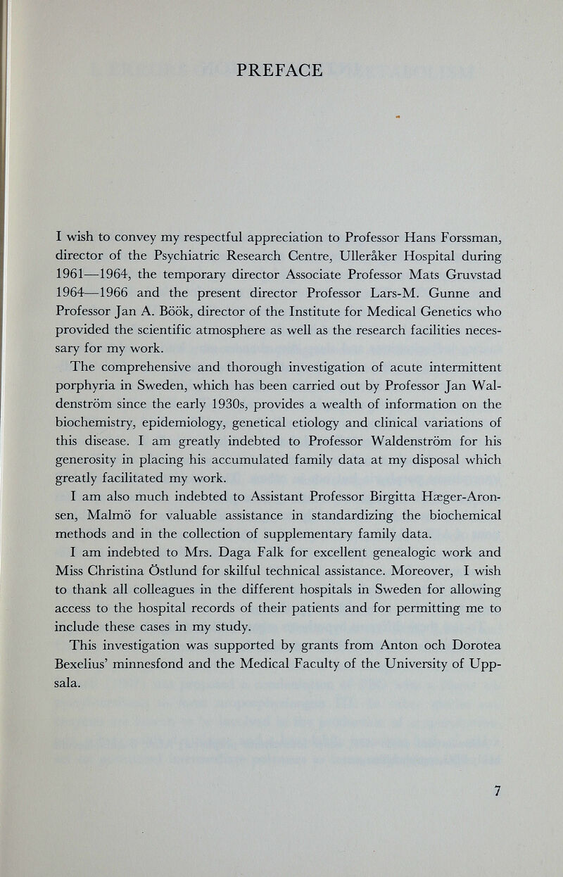 PREFACE I wish to convey my respectful appreciation to Professor Hans Forssman, director of the Psychiatric Research Centre, Ullerâker Hospital during 1961—1964, the temporary director Associate Professor Mats Gruvstad 1964—1966 and the present director Professor Lars-M. Günne and Professor Jan A. Book, director of the Institute for Medical Genetics who provided the scientific atmosphere as well as the research facilities neces¬ sary for my work. The comprehensive and thorough investigation of acute intermittent porphyria in Sweden, which has been carried out by Professor Jan Wal¬ denstrom since the early 1930s, provides a wealth of information on the biochemistry, epidemiology, genetical etiology and clinical variations of this disease. I am greatly indebted to Professor Waldenstrom for his generosity in placing his accumulated family data at my disposal which greatly facilitated my work. I am also much indebted to Assistant Professor Birgitta Haeger-Aron- sen, Malmö for valuable assistance in standardizing the biochemical methods and in the collection of supplementary family data. I am indebted to Mrs. Daga Falk for excellent genealogie work and Miss Christina Östlund for skilful technical assistance. Moreover, I wish to thank all colleagues in the different hospitals in Sweden for allowing access to the hospital records of their patients and for permitting me to include these cases in my study. This investigation was supported by grants from Anton och Dorotea Bexelius' minnesfond and the Medical Faculty of the University of Upp¬ sala. 7