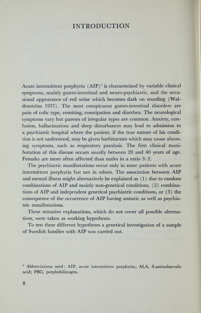 INTRODUCTION Acute intermittent porphyria (AIP)^ is characterized by variable clinical symptoms, mainly gastro-intestinal and neuro-psychiatric, and the occa¬ sional appearance of red urine which becomes dark on standing (Wal¬ denstrom 1937). The most conspicuous gastro-intestinal disorders are pain of colic type, vomiting, constipation and diarrhea. The neurological symptoms vary but pareses of irregular types are common. Anxiety, con¬ fusion, hallucinations and sleep disturbances may lead to admission to a psychiatric hospital where the patient, if the true nature of his condi¬ tion is not understood, may be given barbiturates which may cause alarm¬ ing symptoms, such as respiratory paralysis. The first clinical mani¬ festation of this disease occurs usually between 20 and 40 years of age. Females are more often affected than males in a ratio 3: 2. The psychiatric manifestations occur only in some patients with acute intermittent porphyria but not in others. The association between AIP and mental illness might alternatively be explained as ( 1 ) due to random combinations of AIP and mainly non-genetical conditions, (2) combina¬ tions of AIP and independent genetical psychiatric conditions, or (3) the consequence of the occurrence of AIP having somatic as well as psychia¬ tric manifestations. These tentative explanations, which do not cover all possible alterna¬ tives, were taken as working hypotheses. To test these different hypotheses a genetical investigation of a sample of Swedish families with AIP was carried out. ^ Abbreviations used: AIP, acute intermittent porphyria; ALA, á-aminolaevulic acid; PBG, porphobilinogen. 8