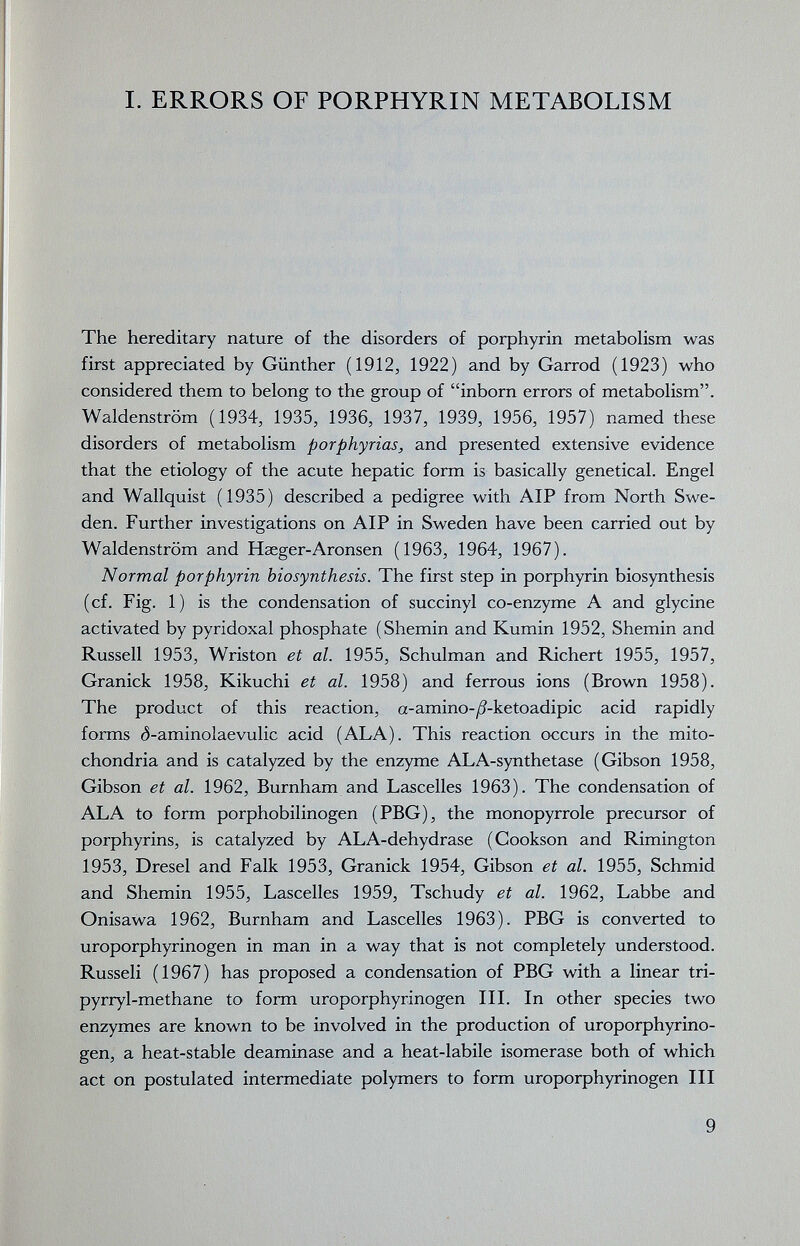 I. ERRORS OF PORPHYRIN METABOLISM The hereditary nature of the disorders of porphyrin metaboHsm was first appreciated by Günther (1912, 1922) and by Garrod (1923) who considered them to belong to the group of inborn errors of metabolism. Waldenstrom (1934, 1935, 1936, 1937, 1939, 1956, 1957) named these disorders of metabolism porphyrias, and presented extensive evidence that the etiology of the acute hepatic form is basically genetical. Engel and Wallquist (1935) described a pedigree with AIP from North Swe¬ den. Further investigations on AIP in Sweden have been carried out by Waldenstrom and Haeger-Aronsen (1963, 1964, 1967). Normal porphyrin biosynthesis. The first step in porphyrin biosynthesis (cf. Fig. 1) is the condensation of succinyl co-enzyme A and glycine activated by pyridoxal phosphate (Shemin and Kumin 1952, Shemin and Russell 1953, Wriston et al. 1955, Schulman and Richert 1955, 1957, Granick 1958, Kikuchi et al. 1958) and ferrous ions (Brown 1958). The product of this reaction, a-amino-^^-ketoadipic acid rapidly forms ($-aminolaevulic acid (ALA). This reaction occurs in the mito¬ chondria and is catalyzed by the enzyme ALA-synthetase (Gibson 1958, Gibson et al. 1962, Burnham and Lascelles 1963). The condensation of ALA to form porphobilinogen (PBG), the monopyrrole precursor of porphyrins, is catalyzed by ALA-dehydrase (Cookson and Rimington 1953, Dresel and Falk 1953, Granick 1954, Gibson et al. 1955, Schmid and Shemin 1955, Lascelles 1959, Tschudy et al. 1962, Labbe and Onisawa 1962, Burnham and Lascelles 1963). PBG is converted to uroporphyrinogen in man in a way that is not completely understood. Russell (1967) has proposed a condensation of PBG with a linear tri- pyrryl-methane to form uroporphyrinogen III. In other species two enzymes are known to be involved in the production of uroporphyrino¬ gen, a heat-stable deaminase and a heat-labile isomerase both of which act on postulated intermediate polymers to form uroporphyrinogen III 9