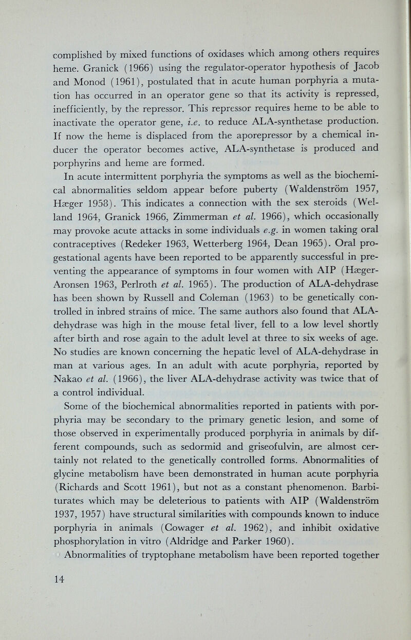 complished by mixed functions of oxidases which among others requires heme. Granick (1966) using the regulator-operator hypothesis of Jacob and Monod (1961), postulated that in acute human рофЬупа a muta¬ tion has occurred in an operator gene so that its activity is repressed, inefficiently, by the repressor. This repressor requires heme to be able to inactivate the operator gene, i.e. to reduce ALA-synthetase production. If now the heme is displaced from the aporepressor by a chemical in¬ ducer the operator becomes active, ALA-synthetase is produced and porphyrins and heme are formed. In acute intermittent porphyria the symptoms as well as the biochemi¬ cal abnormalities seldom appear before puberty (Waldenstrom 1957, Haeger 1958). This indicates a connection with the sex steroids (Wei¬ land 1964, Granick 1966, Zimmerman et al. 1966), which occasionally may provoke acute attacks in some individuals e.g. in women taking oral contraceptives (Redeker 1963, Wetterberg 1964, Dean 1965). Oral pro¬ gestational agents have been reported to be apparently successful in pre¬ venting the appearance of symptoms in four women with AIP (Hseger- Aronsen 1963, Perlroth et al. 1965). The production of ALA-dehydrase has been shown by Russell and Coleman (1963) to be genetically con¬ trolled in inbred strains of mice. The same authors also found that ALA- dehydrase was high in the mouse fetal liver, fell to a low level shortly after birth and rose again to the adult level at three to six weeks of age. No studies are known concerning the hepatic level of ALA-dehydrase in man at various ages. In an adult with acute porphyria, reported by Nakao et al. (1966), the liver ALA-dehydrase activity was twice that of a control individual. Some of the biochemical abnormalities reported in patients with por¬ phyria may be secondary to the primary genetic lesion, and some of those observed in experimentally produced porphyria in animals by dif¬ ferent compounds, such as sedormid and griseofulvin, are almost cer¬ tainly not related to the genetically controlled forms. Abnormalities of glycine metabolism have been demonstrated in human acute porphyria (Richards and Scott 1961), but not as a constant phenomenon. Barbi¬ turates which may be deleterious to patients with AIP (Waldenstrom 1937, 1957) have structural similarities with compounds known to induce porphyria in animals (Cowager et al. 1962), and inhibit oxidative phosphorylation in vitro (Aldridge and Parker 1960). Abnormalities of tryptophane metabolism have been reported together 14