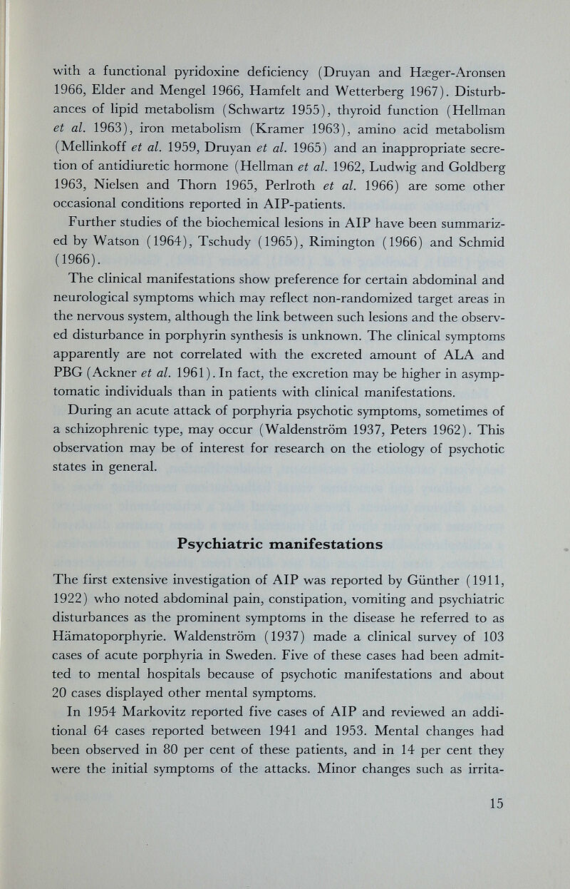 with a functional pyridoxine deficiency (Druyan and Haeger-Aronsen 1966, Elder and Mengel 1966, Hamfelt and Wetterberg 1967). Disturb¬ ances of lipid metabolism (Schwartz 1955), thyroid function (Hellman et al. 1963), iron metabolism (Kramer 1963), amino acid metabolism (Mellinkoff et al. 1959, Druyan et al. 1965) and an inappropriate secre¬ tion of antidiuretic hormone (Hellman et al. 1962, Ludwig and Goldberg 1963, Nielsen and Thorn 1965, Perlroth et al. 1966) are some other occasional conditions reported in AlP-patients. Further studies of the biochemical lesions in AIP have been summariz¬ ed by Watson (1964), Tschudy (1965), Rimington (1966) and Schmid (1966). The clinical manifestations show preference for certain abdominal and neurological symptoms which may reflect non-randomized target areas in the nervous system, although the link between such lesions and the observ¬ ed disturbance in porphyrin synthesis is unknown. The clinical symptoms apparently are not correlated with the excreted amount of ALA and PBG (Ackner et al. 1961). In fact, the excretion may be higher in asymp¬ tomatic individuals than in patients with clinical manifestations. During an acute attack of porphyria psychotic symptoms, sometimes of a schizophrenic type, may occur (Waldenstrom 1937, Peters 1962). This observation may be of interest for research on the etiology of psychotic states in general. Psychiatric manifestations The first extensive investigation of AIP was reported by Günther (1911, 1922) who noted abdominal pain, constipation, vomiting and psychiatric disturbances as the prominent symptoms in the disease he referred to as Hämatoporphyrie. Waldenstrom (1937) made a clinical survey of 103 cases of acute porphyria in Sweden. Five of these cases had been admit¬ ted to mental hospitals because of psychotic manifestations and about 20 cases displayed other mental symptoms. In 1954 Markovitz reported five cases of AIP and reviewed an addi¬ tional 64 cases reported between 1941 and 1953. Mental changes had been observed in 80 per cent of these patients, and in 14 per cent they were the initial symptoms of the attacks. Minor changes such as irrita- 15