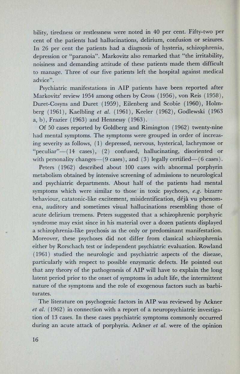 bility, tiredness or restlessness were noted in 40 per cent. Fifty-two per cent of the patients had hallucinations, delirium, confusion or seizures. In 26 per cent the patients had a diagnosis of hysteria, schizophrenia, depression or paranoia. Markovitz also remarked that the irritability, noisiness and demanding attitude of these patients made them difficult to manage. Three of our five patients left the hospital against medical advice. Psychiatric manifestations in AIP patients have been reported after Markovitz' review 1954 among others by Cross (1956), von Reis (1958), Duret-Cosyns and Duret (1959), Eilenberg and Scobie (I960), Holm- berg (1961), Kaelbling et al. (1961), Keeler (1962), Godlewski (1963 a, b), Frazier (1963) and Hennessy (1963). Of 50 cases reported by Goldberg and Rimington (1962) twenty-nine had mental symptoms. The symptoms were grouped in order of increas¬ ing severity as follows, (1) depressed, nervous, hysterical, lachrymose or peculiar—(14 cases), (2) confused, hallucinating, disoriented or with personality changes—(9 cases), and (3) legally certified—(6 cases). Peters (1962) described about 100 cases with abnormal porphyrin metabolism obtained by intensive screening of admissions to neurological and psychiatric departments. About half of the patients had mental symptoms which were similar to those in toxic psychoses, e.g. bizarre behaviour, catatonic-like excitement, misidentification, déjà vu phenom¬ ena, auditory and sometimes visual hallucinations resembling those of acute delirium tremens. Peters suggested that a schizophrenic porphyric syndrome may exist since in his material over a dozen patients displayed a schizophrenia-like psychosis as the only or predominant manifestation. Moreover, these psychoses did not differ from classical schizophrenia either by Rorschach test or independent psychiatric evaluation. Rowland (1961) studied the neurologic and psychiatric aspects of the disease, particularly with respect to possible enzymatic defects. He pointed out that any theory of the pathogenesis of AIP will have to explain the long latent period prior to the onset of symptoms in adult life, the intermittent nature of the symptoms and the role of exogenous factors such as barbi¬ turates. The literature on psychogenic factors in AIP was reviewed by Ackner et al. (1962) in connection with a report of a neuropsychiatrie investiga¬ tion of 13 cases. In these cases psychiatric symptoms commonly occurred during an acute attack of porphyria. Ackner et al. were of the opinion 16