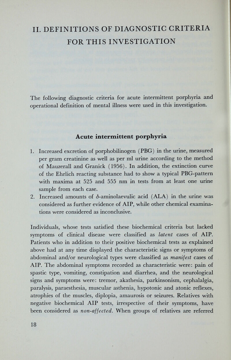 II. DEFINITIONS OF DIAGNOSTIC CRITERIA FOR THIS INVESTIGATION The following diagnostic criteria for acute intermittent porphyria and operational definition of mental illness were used in this investigation. Acute intermittent porphyria 1. Increased excretion of porphobilinogen (PBG) in the urine, measured per gram creatinine as well as per ml urine according to the method of Mauzerall and Granick (1956). In addition, the extinction curve of the Ehrlich reacting substance had to show a typical PBG-pattem with maxima at 525 and 555 nm in tests from at least one urine sample from each case. 2. Increased amounts of ó-aminolaevulic acid (ALA) in the urine was considered as further evidence of AIP, while other chemical examina¬ tions were considered as inconclusive. Individuals, whose tests satisfied these biochemical criteria but lacked symptoms of clinical disease were classified as latent cases of AIP. Patients who in addition to their positive biochemical tests as explained above had at any time displayed the characteristic signs or symptoms of abdominal and/or neurological types were classified as manifest cases of AIP. The abdominal symptoms recorded as characteristic were: pain of spastic type, vomiting, constipation and diarrhea, and the neurological signs and symptoms were: tremor, akathesia, parkinsonism, cephalalgia, paralysis, paraesthesia, muscular asthenia, hypotonic and atonic reflexes, atrophies of the muscles, diplopia, amaurosis or seizures. Relatives with negative biochemical AIP tests, irrespective of their symptoms, have been considered as non-affected. When groups of relatives are referred 18