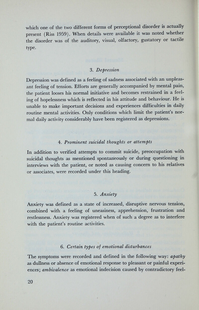 which one of the two different forms of perceptional disorder is actually present (Riss 1959). When details were available it was noted whether the disorder was of the auditory, visual, olfactory, gustatory or tactile type. 3. Depression Depression was defined as a feeling of sadness associated with an unpleas¬ ant feeling of tension. Efforts are generally accompanied by mental pain, the patient looses his normal initiative and becomes restrained in a feel¬ ing of hopelessness which is reflected in his attitude and behaviour. He is unable to make important decisions and experiences difficulties in daily routine mental activities. Only conditions which limit the patient's nor¬ mal daily activity considerably have been registered as depressions. 4. Prominent suicidal thoughts or attempts In addition to verified attempts to commit suicide, preoccupation with suicidal thoughts as mentioned spontaneously or during questioning in interviews with the patient, or noted as causing concern to his relatives or associates, were recorded under this heading. 5. Anxiety Anxiety was defined as a state of increased, disruptive nervous tension, combined with a feeling of uneasiness, apprehension, frustration and restlessness. Anxiety was registered when of such a degree as to interfere with the patient's routine activities. 6. Certain types of emotional disturbances The symptoms were recorded and defined in the following way: apathy as dullness or absence of emotional response to pleasant or painful experi¬ ences; ambivalence as emotional indecision caused by contradictory feel- 20