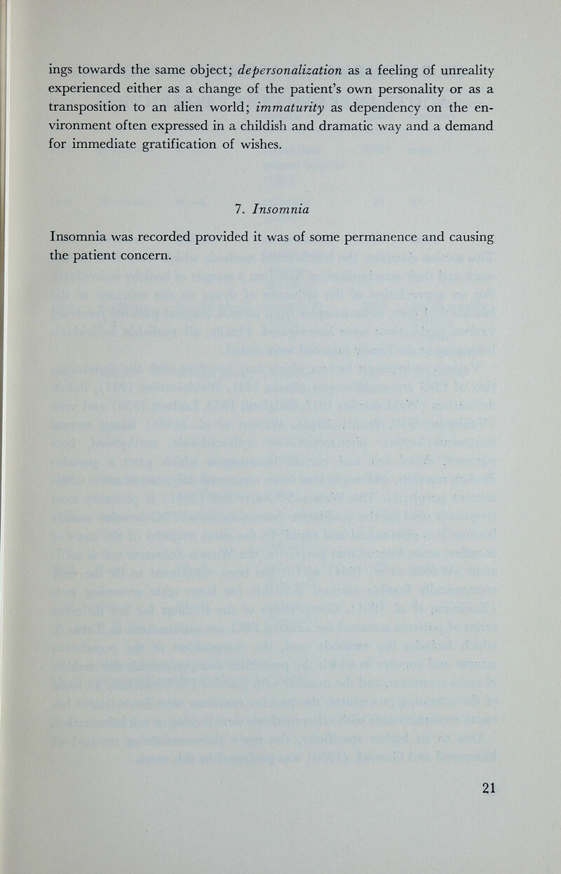 ings towards the same object; depersonalization as a feeling of unreality experienced either as a change of the patient's own personality or as a transposition to an alien world; immaturity as dependency on the en¬ vironment often expressed in a childish and dramatic way and a demand for immediate gratification of wishes. 7. Insomnia Insomnia was recorded provided it was of some permanence and causing the patient concern. 21