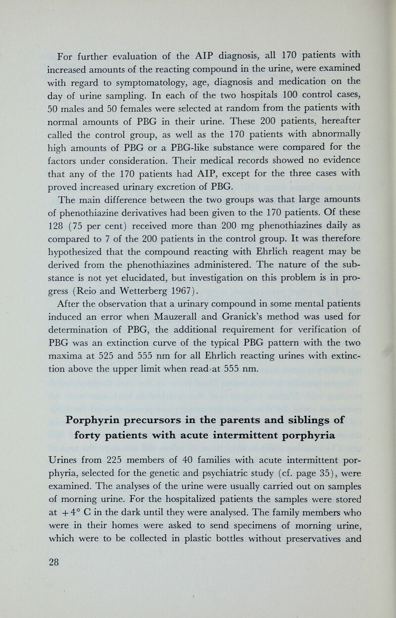 For further evaluation of the AIP diagnosis, all 170 patients with increased amounts of the reacting compound in the urine, were examined with regard to symptomatology, age, diagnosis and medication on the day of urine sampling. In each of the two hospitals 100 control cases, 50 males and 50 females were selected at random from the patients with normal amounts of PBG in their urine. These 200 patients, hereafter called the control group, as well as the 170 patients with abnormally high amounts of PBG or a PBG-like substance were compared for the factors under consideration. Their medical records showed no evidence that any of the 170 patients had AIP, except for the three cases with proved increased urinary excretion of PBG. The main difference between the two groups was that large amounts of phenothiazine derivatives had been given to the 170 patients. Of these 128 (75 per cent) received more than 200 mg phenothiazines daily as compared to 7 of the 200 patients in the control group. It was therefore hypothesized that the compound reacting with Ehrlich reagent may be derived from the phenothiazines administered. The nature of the sub¬ stance is not yet elucidated, but investigation on this problem is in pro¬ gress (Reio and Wetterberg 1967). After the observation that a urinary compound in some mental patients induced an error when Mauzerall and Granick's method was used for determination of PBG, the additional requirement for verification of PBG was an extinction curve of the typical PBG pattern with the two maxima at 525 and 555 nm for all Ehrlich reacting urines with extinc¬ tion above the upper limit when read at 555 nm. Porphyrin precursors in the parents and siblings of forty patients with acute intermittent porphyria Urines from 225 members of 40 families with acute intermittent por¬ phyria, selected for the genetic and psychiatric study (cf. page 35), were examined. The analyses of the urine were usually carried out on samples of morning urine. For the hospitalized patients the samples v/ere stored at + 4° С in the dark until they were analysed. The family members who were in their homes were asked to send specimens of morning urine, which were to be collected in plastic bottles without preservatives and 28