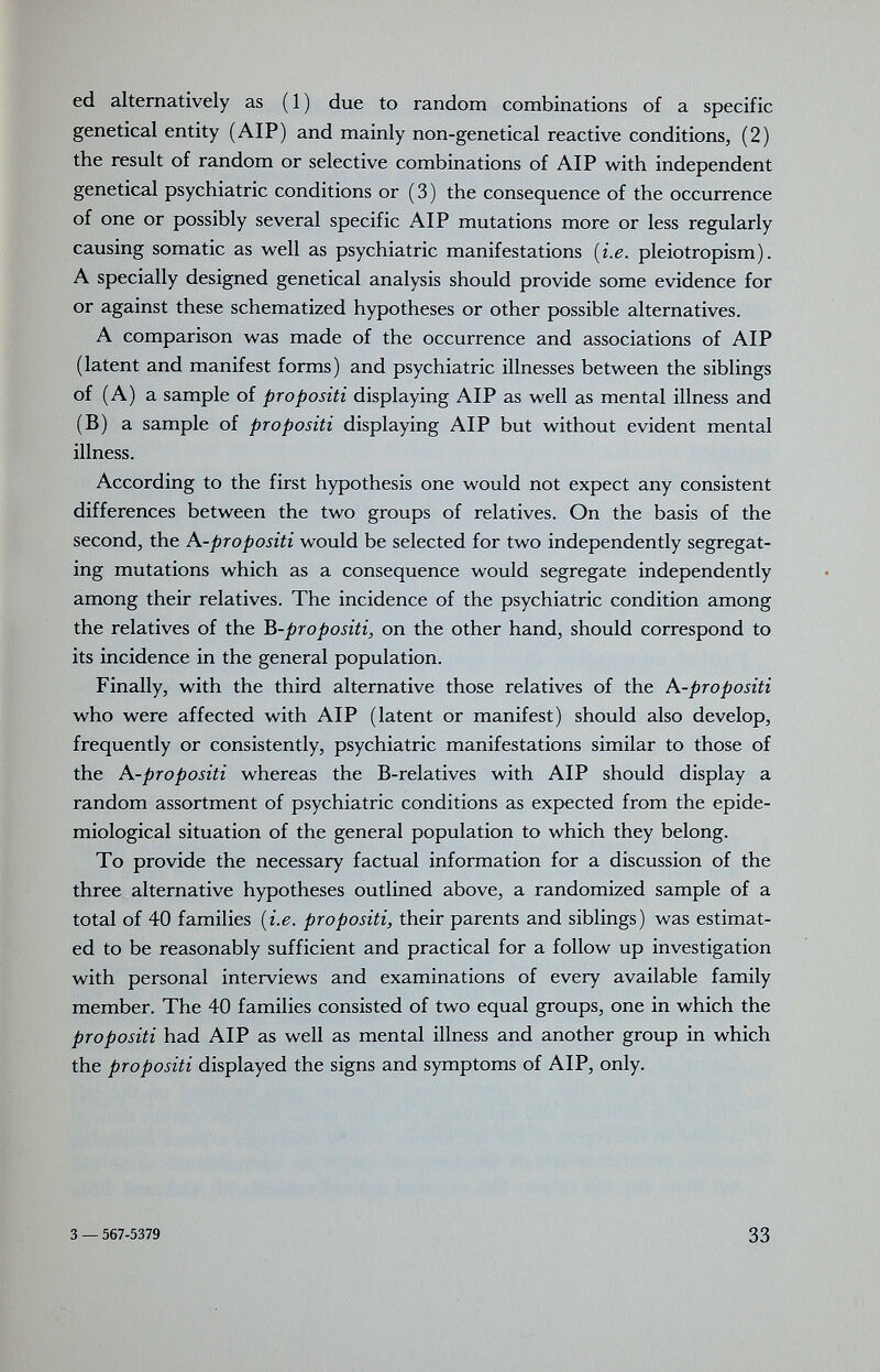 ed alternatively as ( 1 ) due to random combinations of a specific genetical entity (AIP) and mainly non-genetical reactive conditions, (2) the result of random or selective combinations of AIP with independent genetical psychiatric conditions or (3) the consequence of the occurrence of one or possibly several specific AIP mutations more or less regularly causing somatic as well as psychiatric manifestations {i.e. pleiotropism). A specially designed genetical analysis should provide some evidence for or against these schematized hypotheses or other possible alternatives. A comparison was made of the occurrence and associations of AIP (latent and manifest forms) and psychiatric illnesses between the siblings of (A) a sample of propositi displaying AIP as well as mental illness and (B) a sample of propositi displaying AIP but without evident mental illness. According to the first hypothesis one would not expect any consistent differences between the two groups of relatives. On the basis of the second, the A-propositi would be selected for two independently segregat¬ ing mutations which as a consequence would segregate independently among their relatives. The incidence of the psychiatric condition among the relatives of the B-pro positi, on the other hand, should correspond to its incidence in the general population. Finally, with the third alternative those relatives of the A-propositi who were affected with AIP (latent or manifest) should also develop, frequently or consistently, psychiatric manifestations similar to those of the A-propositi whereas the B-relatives with AIP should display a random assortment of psychiatric conditions as expected from the epide¬ miological situation of the general population to which they belong. To provide the necessary factual information for a discussion of the three alternative hypotheses outlined above, a randomized sample of a total of 40 families {i.e. propositi, their parents and siblings) was estimat¬ ed to be reasonably sufficient and practical for a follow up investigation with personal interviews and examinations of every available family member. The 40 families consisted of two equal groups, one in which the propositi had AIP as well as mental illness and another group in which the propositi displayed the signs and symptoms of AIP, only. 3 — 567-5379 33