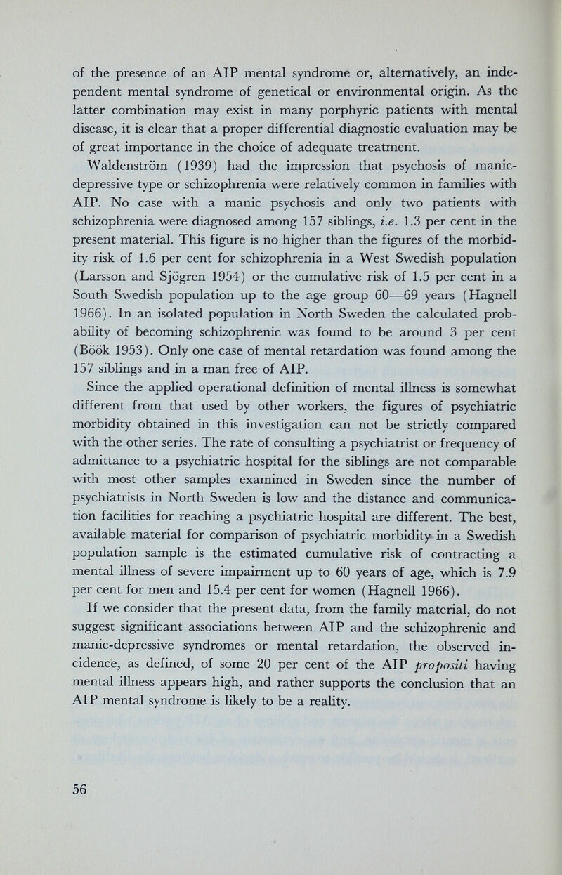 of the presence of an AIP mental syndrome or, alternatively, an inde¬ pendent mental syndrome of genetical or environmental origin. As the latter combination may exist in many porphyric patients with mental disease, it is clear that a proper differential diagnostic evaluation may be of great importance in the choice of adequate treatment. Waldenstrom (1939) had the impression that psychosis of manic- depressive type or schizophrenia were relatively common in families with AIP. No case with a manic psychosis and only two patients with schizophrenia were diagnosed among 157 siblings, i.e. 1.3 per cent in the present material. This figure is no higher than the figures of the morbid¬ ity risk of 1.6 per cent for schizophrenia in a West Swedish population (Larsson and Sjögren 1954) or the cumulative risk of 1.5 per cent in a South Swedish population up to the age group 60—69 years (Hagnell 1966). In an isolated population in North Sweden the calculated prob¬ ability of becoming schizophrenic was found to be around 3 per cent (Book 1953). Only one case of mental retardation was found among the 157 siblings and in a man free of AIP. Since the applied operational definition of mental illness is somewhat different from that used by other workers, the figures of psychiatric morbidity obtained in this investigation can not be strictly compared with the other series. The rate of consulting a psychiatrist or frequency of admittance to a psychiatric hospital for the siblings are not comparable with most other samples examined in Sweden since the number of psychiatrists in North Sweden is low and the distance and communica¬ tion facilities for reaching a psychiatric hospital are different. The best, available material for comparison of psychiatric morbidity in a Swedish population sample is the estimated cumulative risk of contracting a mental illness of severe impairment up to 60 years of age, which is 7.9 per cent for men and 15.4 per cent for women (Hagnell 1966). If we consider that the present data, from the family material, do not suggest significant associations between AIP and the schizophrenic and manic-depressive syndromes or mental retardation, the observed in¬ cidence, as defined, of some 20 per cent of the AIP propositi having mental illness appears high, and rather supports the conclusion that an AIP mental syndrome is likely to be a reality. 56