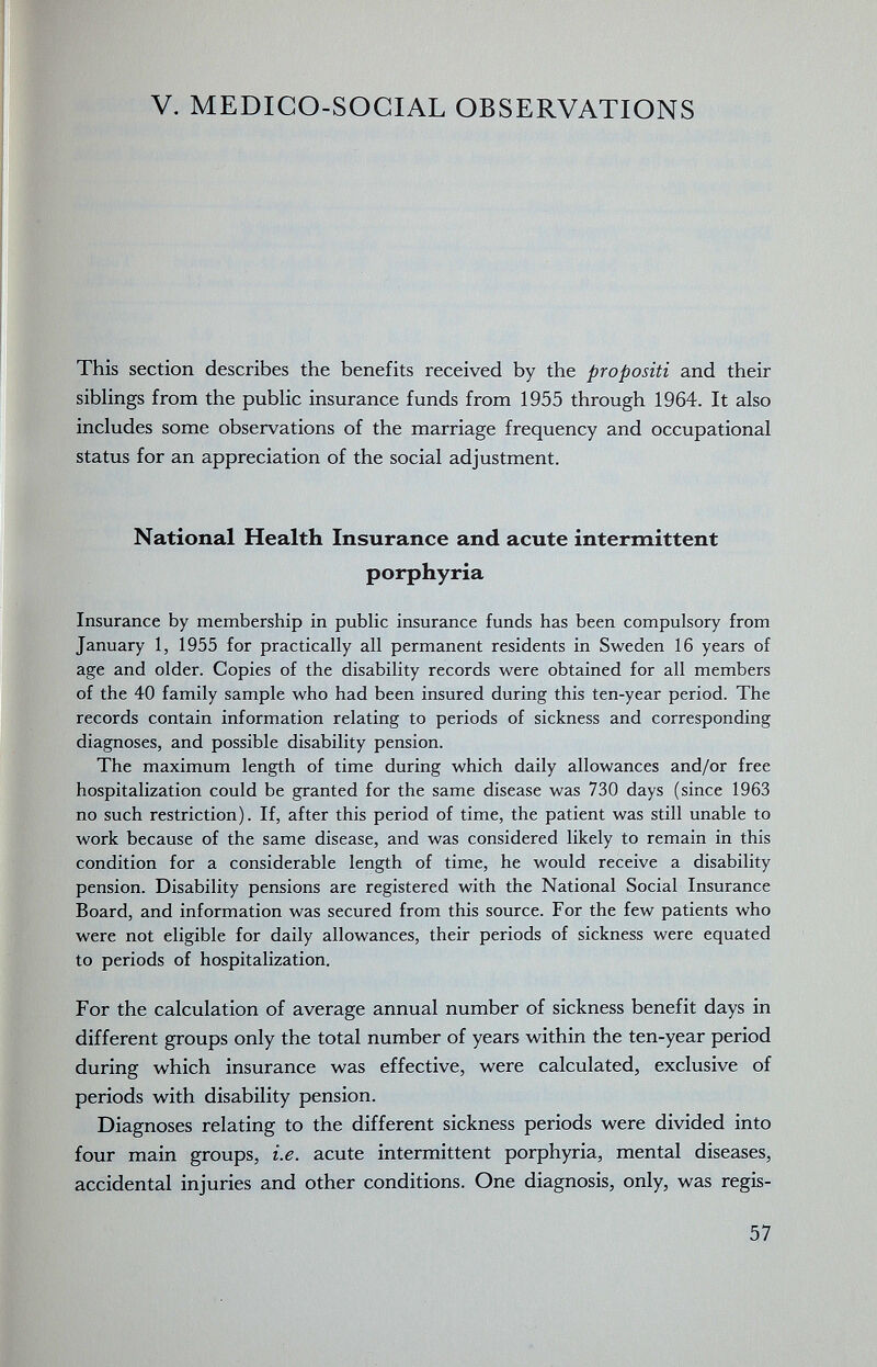 V. MEDICO-SOCIAL OBSERVATIONS This section describes the benefits received by the propositi and their siblings from the public insurance funds from 1955 through 1964. It also includes some observations of the marriage frequency and occupational status for an appreciation of the social adjustment. National Health Insurance and acute intermittent porphyria Insurance by membership in public insurance funds has been compulsory from January 1, 1955 for practically all permanent residents in Sweden 16 years of age and older. Copies of the disability records were obtained for all members of the 40 family sample who had been insured during this ten-year period. The records contain information relating to periods of sickness and corresponding diagnoses, and possible disability pension. The maximum length of time during which daily allowances and/or free hospitalization could be granted for the same disease was 730 days (since 1963 no such restriction). If, after this period of time, the patient was still unable to work because of the same disease, and was considered likely to remain in this condition for a considerable length of time, he would receive a disability pension. Disability pensions are registered with the National Social Insurance Board, and information was secured from this source. For the few patients who were not eligible for daily allowances, their periods of sickness were equated to periods of hospitalization. For the calculation of average annual number of sickness benefit days in different groups only the total number of years within the ten-year period during which insurance was effective, were calculated, exclusive of periods with disability pension. Diagnoses relating to the different sickness periods were divided into four main groups, i.e. acute intermittent porphyria, mental diseases, accidental injuries and other conditions. One diagnosis, only, was regis- 57