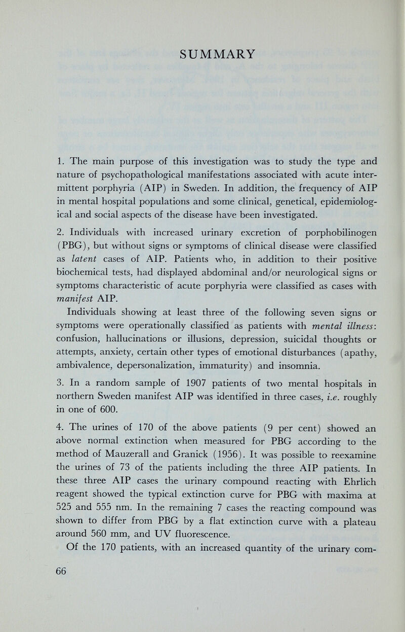 SUMMARY 1. The main purpose of this investigation was to study the type and nature of psychopathological manifestations associated with acute inter¬ mittent porphyria (AIP) in Sweden. In addition, the frequency of AIP in mental hospital populations and some clinical, genetical, epidemiolog¬ ical and social aspects of the disease have been investigated. 2. Individuals with increased urinary excretion of porphobilinogen (PBG), but without signs or symptoms of clinical disease were classified as latent cases of AIP. Patients who, in addition to their positive biochemical tests, had displayed abdominal and/or neurological signs or symptoms characteristic of acute porphyria were classified as cases with manifest AIP. Individuals showing at least three of the following seven signs or symptoms were operationally classified as patients with mental illness: confusion, hallucinations or illusions, depression, suicidal thoughts or attempts, anxiety, certain other types of emotional disturbances (apathy, ambivalence, depersonalization, immaturity) and insomnia. 3. In a random sample of 1907 patients of two mental hospitals in northern Sweden manifest AIP was identified in three cases, i.e. roughly in one of 600. 4. The urines of 170 of the above patients (9 per cent) showed an above normal extinction when measured for PBG according to the method of Mauzerall and Granick (1956). It was possible to reexamine the urines of 73 of the patients including the three AIP patients. In these three AIP cases the urinary compound reacting with Ehrlich reagent showed the typical extinction curve for PBG with maxima at 525 and 555 nm. In the remaining 7 cases the reacting compound was shown to differ from PBG by a flat extinction curve with a plateau around 560 mm, and UV fluorescence. Of the 170 patients, with an increased quantity of the urinary com- 66