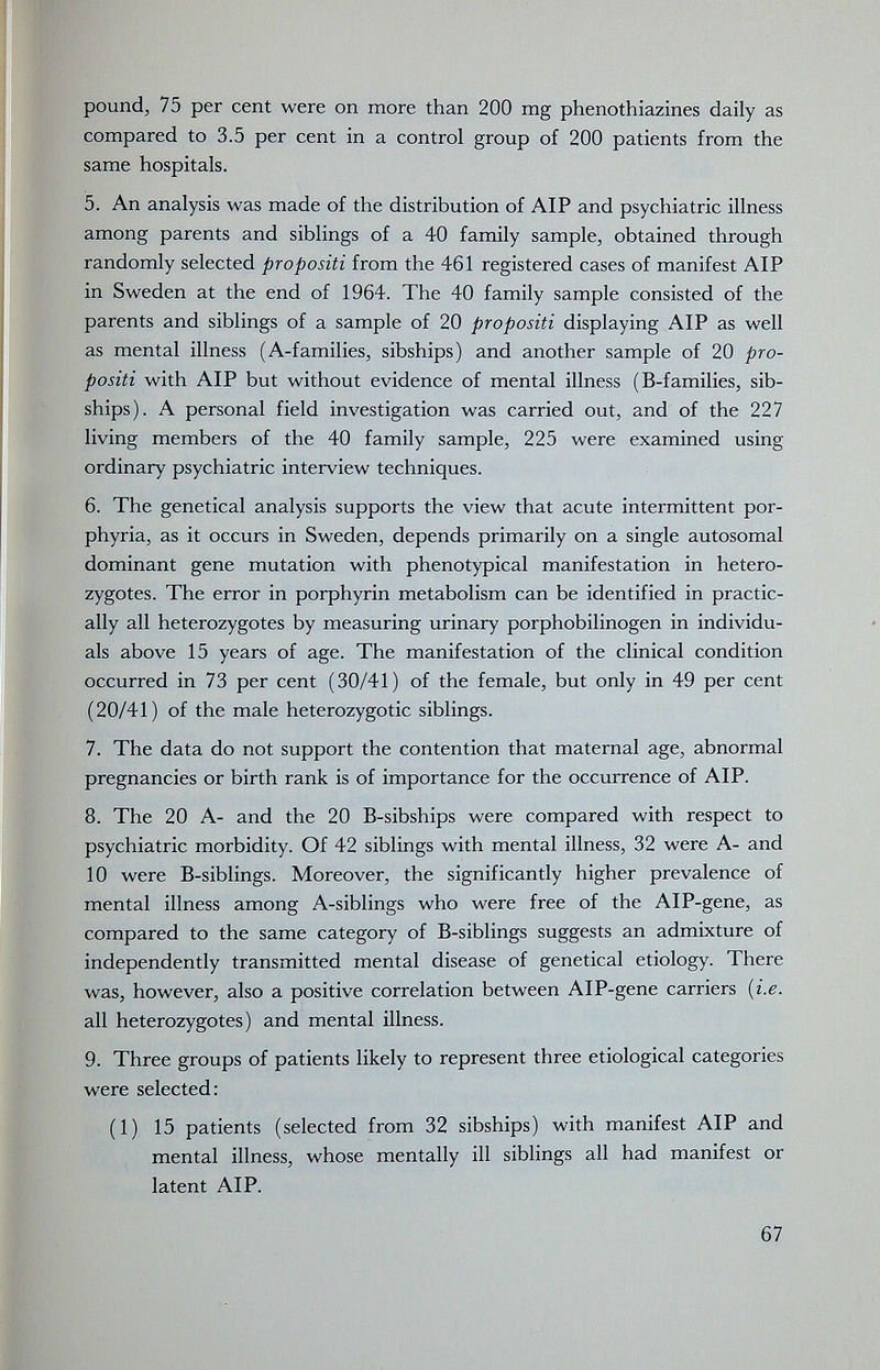 pound, 75 per cent were on more than 200 mg phenothiazines daily as compared to 3.5 per cent in a control group of 200 patients from the same hospitals. 5. An analysis was made of the distribution of AIP and psychiatric illness among parents and siblings of a 40 family sample, obtained through randomly selected propositi from the 461 registered cases of manifest AIP in Sweden at the end of 1964. The 40 family sample consisted of the parents and siblings of a sample of 20 propositi displaying AIP as well as mental illness (A-families, sibships) and another sample of 20 pro¬ positi with AIP but without evidence of mental illness (B-families, sib¬ ships). A personal field investigation was carried out, and of the 227 living members of the 40 family sample, 225 were examined using ordinary psychiatric interview techniques. 6. The genetical analysis supports the view that acute intermittent por¬ phyria, as it occurs in Sweden, depends primarily on a single autosomal dominant gene mutation with phenotypical manifestation in hetero¬ zygotes. The error in porphyrin metabolism can be identified in practic¬ ally all heterozygotes by measuring urinary porphobilinogen in individu¬ als above 15 years of age. The manifestation of the clinical condition occurred in 73 per cent (30/41) of the female, but only in 49 per cent (20/41) of the male heterozygotic siblings. 7. The data do not support the contention that maternal age, abnormal pregnancies or birth rank is of importance for the occurrence of AIP. 8. The 20 A- and the 20 B-sibships were compared with respect to psychiatric morbidity. Of 42 siblings with mental illness, 32 were A- and 10 were B-siblings. Moreover, the significantly higher prevalence of mental illness among A-siblings who were free of the AlP-gene, as compared to the same category of B-siblings suggests an admixture of independently transmitted mental disease of genetical etiology. There was, however, also a positive correlation between AlP-gene carriers {i.e. all heterozygotes) and mental illness. 9. Three groups of patients likely to represent three etiological categories were selected : (1) 15 patients (selected from 32 sibships) with manifest AIP and mental illness, whose mentally ill siblings all had manifest or latent AIP. 67 t