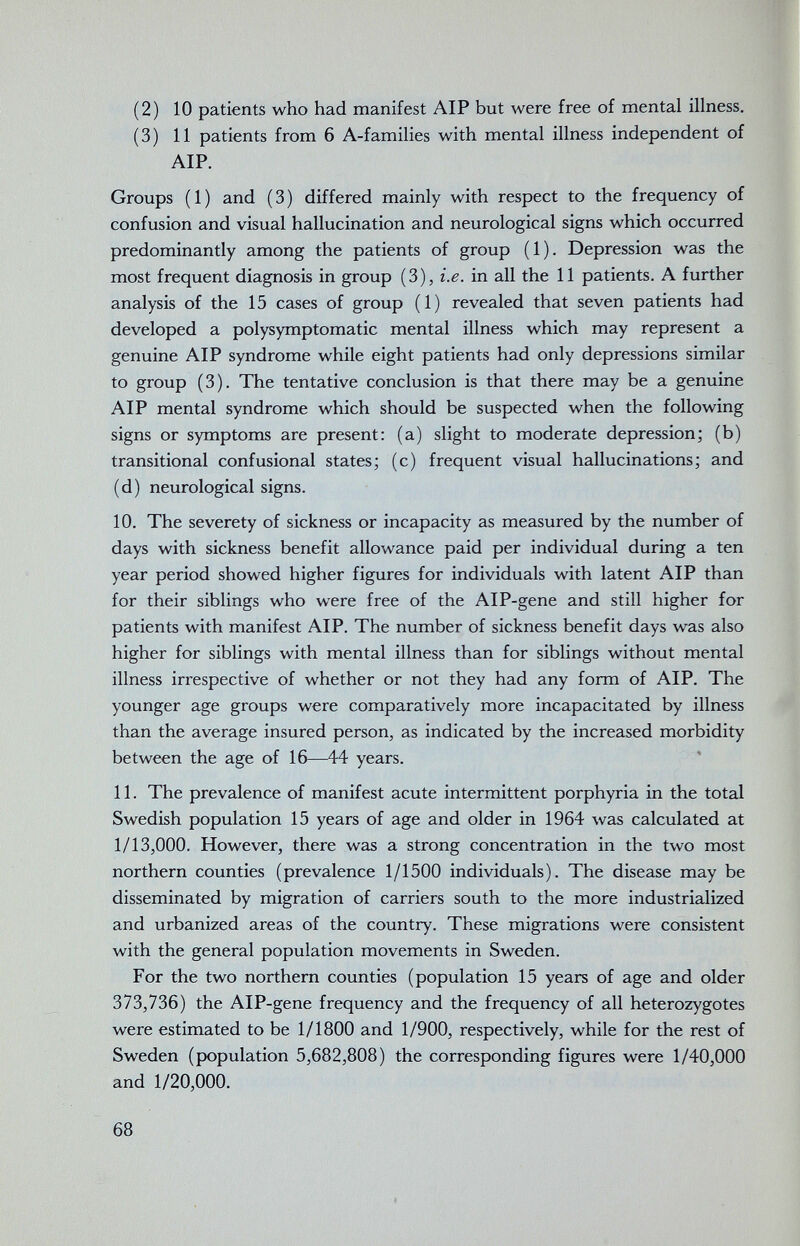 (2) 10 patients who had manifest AIP but were free of mental illness. (3) 11 patients from 6 A-families with mental illness independent of AIP. Groups (1) and (3) differed mainly with respect to the frequency of confusion and visual hallucination and neurological signs which occurred predominantly among the patients of group (1). Depression was the most frequent diagnosis in group (3), i.e. in all the 11 patients. A further analysis of the 15 cases of group (1) revealed that seven patients had developed a polysymptomatic mental illness which may represent a genuine AIP syndrome while eight patients had only depressions similar to group (3). The tentative conclusion is that there may be a genuine AIP mental syndrome which should be suspected when the following signs or symptoms are present: (a) slight to moderate depression; (b) transitional confusional states; (c) frequent visual hallucinations; and (d) neurological signs. 10. The severety of sickness or incapacity as measured by the number of days with sickness benefit allowance paid per individual during a ten year period showed higher figures for individuals with latent AIP than for their siblings who were free of the AlP-gene and still higher for patients with manifest AIP. The number of sickness benefit days was also higher for siblings with mental illness than for siblings without mental illness irrespective of whether or not they had any form of AIP. The younger age groups were comparatively more incapacitated by illness than the average insured person, as indicated by the increased morbidity between the age of 16—44 years. 11. The prevalence of manifest acute intermittent porphyria in the total Swedish population 15 years of age and older in 1964 was calculated at 1/13,000. However, there was a strong concentration in the two most northern counties (prevalence 1/1500 individuals). The disease may be disseminated by migration of carriers south to the more industrialized and urbanized areas of the country. These migrations were consistent with the general population movements in Sweden. For the two northern counties (population 15 years of age and older 373,736) the AlP-gene frequency and the frequency of all heterozygotes were estimated to be 1/1800 and 1/900, respectively, while for the rest of Sweden (population 5,682,808) the corresponding figures were 1/40,000 and 1/20,000. 68