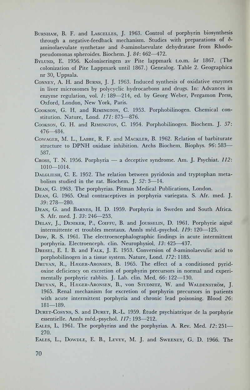 burnham, В. F. and Lascelles, J. 1963. Control of porphyrin biosynthesis through a negative-feedback mechanism. Studies with preparations of ô- aminolaevulate synthetase and (5-aminolaevulate dehydratase from Rhodo- pseudomonas spheroides. Biochem. J. 84: 462—472. Bylund, E. 1956. Koloniseringen av Pite lappmark t.o.m. âr 1867. (The colonization of Pite Lappmark until 1867.) Genealog. Table 2. Geographica nr 30, Uppsala. CoNNEY, A. H. and Burns, J. J. 1963. Induced synthesis of oxidative enzymes in liver microsomes by poly cyclic hydrocarbons and drugs. In: Advances in enzyme regulation, vol. 1: 189—214, ed. by Georg Weber, Pergamon Press, Oxford, London, New^ York, Paris. CooKSON, G. H. and Rimington, C. 1953. Porphobilinogen. Chemical con¬ stitution. Nature, Lond. 171: 875—876. CooKSON, G. H. and Rimington, C. 1954. Porphobilinogen. Biochem. J. 57: 476-484. Cow^ager, M. L., Labbe, R. F. and Mackler, B. 1962. Relation of barbiturate structure to DPNH oxidase inhibition. Archs Biochem. Biophys. 96: 583— 587. Cross, T. N. 1956. Porphyria — a deceptive syndrome. Am. J. Psychiat. 112: 1010—1014. Dalgliesh, C. E. 1952. The relation between pyridoxin and tryptophan meta¬ bolism studied in the rat. Biochem. J. 52: 3—14. Dean, G. 1963. The porphyrias. Pitman Medical Publications, London. Dean, G. 1965. Oral contraceptives in porphyria variegata. S. Air. med. J. 39: 278—280. Dean, G. and Barnes, H. D. 1959. Porphyria in Sweden and South Africa. S. Afr. med. J. 33: 246—253. Delay, J., Deniker, P., Coiffu, B. and Jousselin, D. 1961. Porphyrie aiguë intermittente et troubles mentaux. Annls méd.-psychol. 119: 120—125. Dow, R. s. 1961. The electroencephalographic findings in acute intermittent porphyria. Electroenceph. clin. Neurophysiol. /5:425—437. Dresel, E. I. В. and Falk, J. E. 1953. Conversion of «5-aminolaevulic acid to porphobilinogen in a tissue system. Nature, Lond. 172: 1185. Druyan, R., H/î^ger-Aronsen, В. 1965. The effect of a conditioned pyrid- oxine deficiency on excretion of porphyrin precursors in normal and experi¬ mentally Porphyrie rabbits. J. Lab. din. Med. 66: 122—130. Druyan, R., H^ger-Aronsen, В., von Stübnitz, W. and Waldenstrom, J. 1965. Renal mechanism for excretion of porphyrin precursors in patients with acute intermittent porphyria and chronic lead poisoning. Blood 26: 181—189. Duret-Cosyns, S. and Duret, R.-L. 1959. Étude psychiatrique de la porphyrie essentielle. Annls méd.-psychol. 117: 193—212. Eales, L. 1961. The porphyrins and the porphyrias. A. Rev. Med. 12: 251— 270. Eales, L., Dowdle, E. В., Levey, M. J. and Sweeney, G. D. 1966. The 70