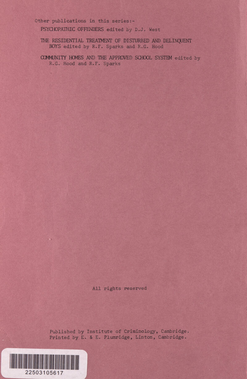 Other publications in this series PSYCHDPAIHIC OFFENDERS edited by D.J. West THE RESIDENTIAL TREATMENT OF DISTURBED AND DELINQUENT Ю¥8 edited by R.F. Sparks and R.G. Hood ŒMNÎJNITY HOMES AND THE APPROVED SŒOOL SYSTEM edited by R.G. Hood and R.F. Sparks All rights reserved Pxiblished by Institute of Criminology, Cambridge. Printed by E. & E. Plumridge, Linton, Cambridge. 22503105617