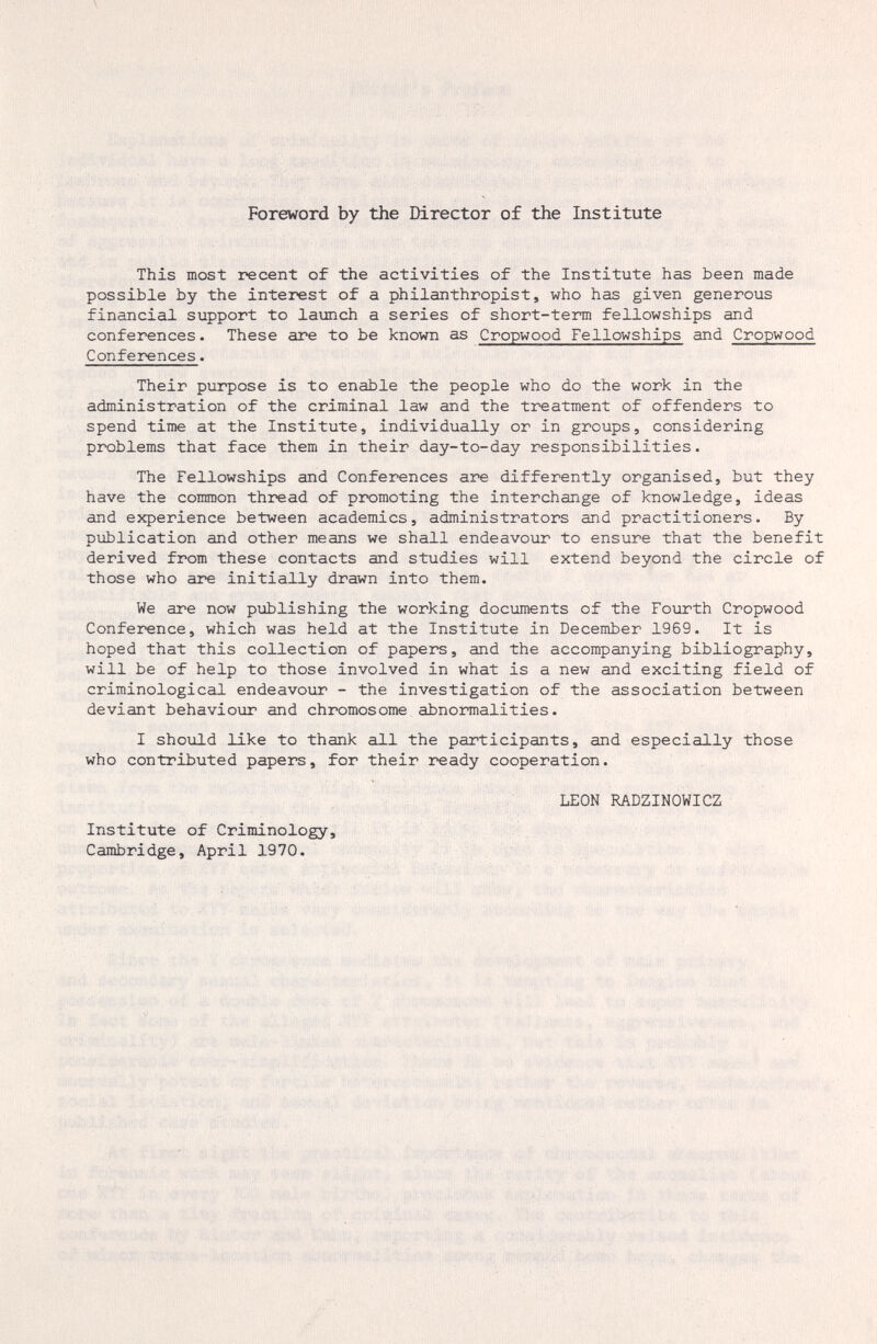 Foreword by the Director of the Institute This most recent of the activities of the Institute has been made possible by the interest of a philanthropist, who has given generous financial support to laimch a series of short-term fellowships and conferences. These are to be known as Cropwood Fellowships and Cropwood Conferences. Their purpose is to enable the people who do the work in the administration of the criminal law and the treatment of offenders to spend time at the Institute, individually or in groups, considering problems that face them in their day-to-day responsibilities. The Fellowships and Conferences are differently organised, but they have the common thread of promoting the interchange of knowledge, ideas and experience between academics, administrators and practitioners. By publication and other means we shall endeavour to ensure that the benefit derived from these contacts and studies will extend beyond the circle of those who are initially drawn into them. We are now publishing the working documents of the Fourth Cropwood Conference, which was held at the Institute in December 1969. It is hoped that this collection of papers, and the accompanying bibliography, will be of help to those involved in what is a new and exciting field of criminological endeavotir - the investigation of the association between deviant behaviour and chromosome abnormalities. I should like to thank all the participants, and especially those who contributed papers, for their ready cooperation. LEON RADZINOWICZ Institute of Criminology, Cambridge, April 1970.