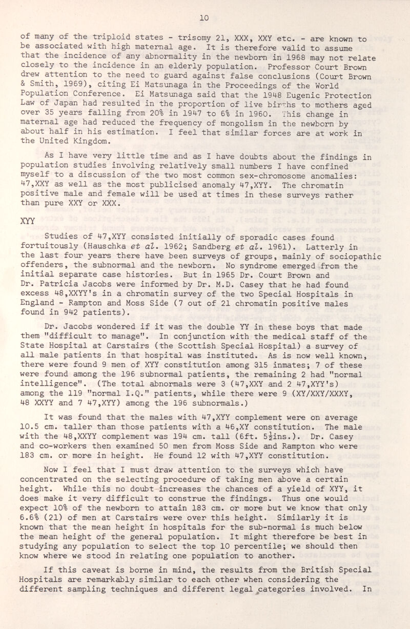 10 of many of the triploid states - trisomy 21, XXX, XXY etc. - are known to be associated with high maternal age. It is therefore valid to assmne that the incidence of any abnormality in the newborn in 1968 may not relate closely to the incidence in cin elderly population. Professor Court Brown drew attention to the need to guard against false conclusions (Court Brown & Smith, 1969), citing Ei Matsunaga in the Proceedings of the World Population Conference. Ei Matsunaga said that the 1948 Eugenic Protection Law of Japan had resulted in the proportion of live births to mothers aged over 35 years falling from 20% in 191+7 to 6% in 1960. This change in maternal age had reduced the frequency of mongolism in the newborn by about half in his estimation. I feel that similar forces are at work in the United Kingdom. As I have very little time and as I have doubts about the findings in population studies involving relatively small numbers I have confined myself to a discussion of the two most common sex-chromosome anomalies: 47,XXY as well as the most publicised anomaly 47,XYY. The chromatin positive male and female will be used at times in these surveys rather than pure XXY or XXX. XYY Studies of 47,XYY consisted initially of sporadic cases found fortuitously (Hauschka et аЪ. 1962; Sandberg et аЪ. 1961). Latterly in the last four years there have been siirveys of groups, mainly of sociopathic offenders, the subnormal and the newborn. No syndrome emerged from the initial separate case histories. But in 1965 Dr. Court Brown and Dr. Patricia Jacobs were informed by Dr. M.D. Casey that he had found excess 48,XXYY's in a chromatin survey of the two Special Hospitals in England - Rampton and Moss Side (7 out of 21 chromatin positive males found in 942 patients). Dr. Jacobs wondered if it was the double YY in these boys that made them difficult to manage. In conjunction with the medical staff of the State Hospital at Carstairs (the Scottish Special Hospital) a siorvey of all male patients in that hospital was instituted. As is now well known, there were fo\md 9 men of XYY constitution among 315 inmates ; 7 of these were found among the 196 subnormal patients, the remaining 2 had normal intelligence. (The total abnormals were 3 (47,XXY and 2 47,XYY's) among the 119 normal I.Q. patients, while there were 9 (XY/XXY/XXXY, 48 XXYY and 7 47,XYY) among the 196 siibnormals.) It was found that the males with 47,XYY complement were on average 10.5 cm. taller than those patients with a 46,XY constitution. The male with the 48,XXYY complement was 194 cm. tall (6ft. 52Ìns.). Dr. Casey and co-workers then examined 50 men from Moss Side and Rampton who were 183 cm. or more in height. He foimd 12 with 47,XYY constitution. Now I feel that I must draw attention to the siirveys which have concentrated on the selecting procedure of taking men above a certain height. While this no doubt increases the chances of a yield of XYY, it does make it very difficult to construe the findings. Thus one would expect 10% of the newborn to attain 183 cm. or more but we know that only 6.6% (21) of men at Carstairs were over this height. Similarly it is known that the mean height in hospitals for the sub-normal is much below the mean height of the general population. It might therefore be best in studying any population to select the top 10 percentile; we should then know where we stood in relating one population to another. If this caveat is borne in mind, the results from the British Special Hospitals are remarkably similar to each other when considering the different sampling techniques and different legal ^categories involved. In