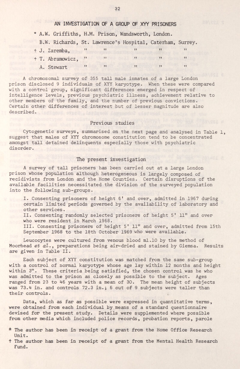 32 AN INVESTIGATION OF A GROUP OF XYY PRISONERS * A.W. Griffiths, H.M. Prison, Wandsworth, London. B.W. Richards, St. Lawrence's Hospital, Caterham, t J. Zareniba,     t T. Abramowicz,     A. Stewart    A chromosomal survey of 355 tall male inmates of a large London prison disclosed 9 individuals of XYY karyotype. When these were compared with a control group, significant differences emerged in respect of intelligence levels, previous psychiatric illness, achievement relative to other members of the family, and the number of previous convictions. Certain other differences of interest but of lesser magnitude are also described. Previous studies Cytogenetic surveys, sxmmarised on the next page and analysed in Table 1, suggest that males of XYY chromosome constitution tend to be concentrated amongst tall detained delinquents especially those with psychiatric disorder. The present investigation A survey of tall prisoners has been carried out at a large London prison whose population although heterogeneous is largely composed of recidivists from London and the Home Counties. Certain disruptions of the available facilities necessitated the division of the surveyed population into the following sxib-groups. I. Consenting prisoners of height 6' and over, admitted in 1967 during certain limited periods governed by the availability of laboratory and other services. II. Consenting randomly selected prisoners of height 5' 11 and over who were resident in March 1968. III. Consenting prisoners of height 5' 11 and over, admitted from 15th September 1968 to the 18th October 1969 who were available. Leucocytes were cultured from venous blood ml.10 by the method of Moorhead et аЪ., preparations being air-dried and stained by Giemsa. Results are given in Table II. Each subject of XYY constitution was matched from the same sub-group with a control of normal karyotype whose age lay within 12 months and height within 3. These criteria being satisfied, the chosen control was he who was admitted to the prison as closely as possible to the subject. Ages ranged from 23 to 46 years with a mean of 30. The mean height of subjects was 73.4 in. aBd controls 72.3 in.; 6 out of 9 subjects were taller than their controls. Data, which as far as possible were expressed in quantitative terms, were obtained from each individual by means of a standard questionnaire devised for the present study. Details were supplemented where possible from other media which included police records, probation reports, parole * The author has been in receipt of a grant from the Home Office Research Unit. t The author has been in receipt of a grant from the Mental Health Research Fund. Surrey. tl ft ft