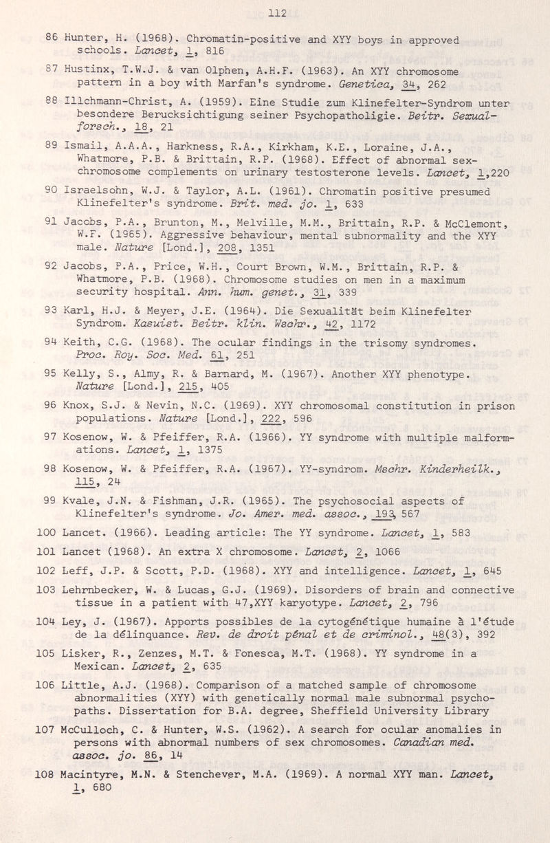 112 86 Hunter, H. (1968). Chromatin-positive and XYY boys in approved schools. Lancet i _1, 816 87 Hustinx, T.W.J. & van Olphen, A.H.F. (1963). An XYY chromosome pattern in a boy with Marfan's syndrome. Genetica^ 34, 262 88 Illchmann-Christ, A. (1959). Eine Studie zum Klinefelter-Syndrom unter besondere Berücksichtigung seiner Psychopatholigie. Beitr. Sexual- fovsah.y 2^, 21 89 Ismail, A.A.A., Harkness, R.A., Kirkham, K.E., Loraine, J.A., Whatmore, P.B. & Brittain, R.P. (1968). Effect of abnormal sex- chromosome complements on urinary testosterone levels. Lancetj ¿,220 90 Israelsohn, W.J. & Taylor, A.L. (1961). Chromatin positive presumed Klinefelter's syndrome. Brit. med. ¿o. 633 91 Jacobs, P.A., Brimton, M., Melville, M.M., Brittain, R.P. & McClemont, W.F. (1965). Aggressive behaviour, mental subnormality and the XYY maie. Nature [Lond.], 208, 1351 92 Jacobs, P.A., Price, W.H., Court Brown, W.M., Brittain, R.P. & Whatmore, P.B. (1968). Chromosome studies on men in a maximum security hospital. Ann. hum. gônet. ^ 339 93 Karl, H.J. & Meyer, J.E. (1964). Die Sexualität beim Klinefelter Syndrom. Kasuist. Beitr. klin. Wsohr., j+2_, 1172 94 Keith, e.G. (1968). The ocular findings in the trisomy syndromes. Proc. Roy. Soc. Med. 251 95 Kelly, S., Almy, R. & Barnard, M. (1967). Another XYY phenotype. Nature [Lond.], 215, Ц05 96 Knox, S.J. & Nevin, N.C. (1969). XYY chromosomal constitution in prison populations. Nature [Lond.], 222, 596 97 Kosenow, W. & Pfeiffer, R.A. (1966). YY syndrome with multiple malform¬ ations. Lanceti _1, 1375 98 Kosenow, W. & Pfeiffer, R.A. (1967). YY-S3mdrom. Mschr. Kinderheilk. ^ 115, 24 99 Kvale, J.N. & Fishman, J.R. (1965). The psychosocial aspects of Klinefelter's syndrome. Jo. Amer. med. assoc., 193, 567 100 Lancet. (1966). Leading article: The YY syndrome. Lancet, 583 101 Lancet (1968). An extra X chromosome. Lancet, 2_, 1066 102 Leff, J.P. & Scott, P.D. (19é8). XYY and intelligence. Lancet, 1_, 6Ц5 103 Lehmbecker, W. & Lucas, G.J. (1969). Disorders of brain and connective tissue in a patient with 47,XYY karyotype. Lancet, 2_, 796 104 Ley, J. (1967). Apports possibles de la cytogénétique humaine à l'étude de la délinquance. Rev. de droit -pénal et de criminal., 48(3), 392 105 Lisker, R., Zenzes, M.T. & Fonesca, M.T. (1968). YY syndrome in a Mexican. Lancet, 2_, 635 106 Little, A.J. (1968). Comparison of a matched sample of chromosome abnormalities (XYY) with genetically normal male sxibnormal psycho¬ paths. Dissertation for B.A. degree, Sheffield University Library 107 McCulloch, C. & Hunter, W.S. (1962). A search for ociilar anomalies in persons with abnormal numbers of sex chromosomes. Canadian med. assoc. jo. 14 108 Macintyre, M.N. & Stenchevgr, M.A. (1969). A normal XYY man. Lancet, 1, 680