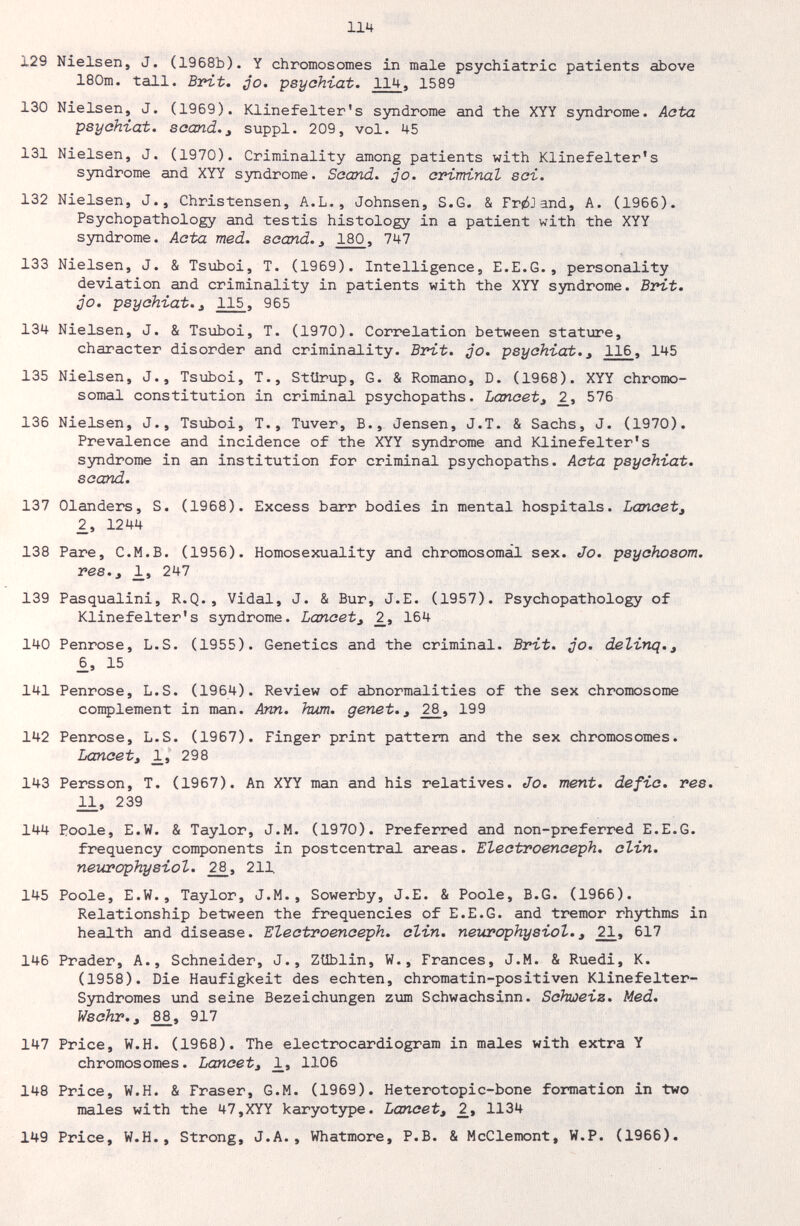 114 129 Nielsen, J. (1968b). Y chromosomes in male psychiatric patients above 180m. tall. Brit. jo. psyahiat. 114. 1589 130 Nielsen, J. (1969). Klinefelter's sjmdrome and the XYY sjmdrome. Acta psyahiat. scand., suppl. 209, vol. 45 131 Nielsen, J. (1970). Criminality among patients with Klinefelter's syndrome and XYY syndrome. Soand. jo. ariminal sai. 132 Nielsen, J., Christensen, A.L., Johnsen, S.G. & FrióJand, A. (1966). Psychopathology and testis histology in a patient with the XYY syndrome. Aata med. soand.180, 747 133 Nielsen, J. & Tsuboi, T. (1969). Intelligence, E.E.G., personality deviation and criminality in patients with the XYY syndrome. Brit. QO. psyahiat.3 115, 965 134 Nielsen, J. & Tsuboi, T. (1970). Correlation between stature, character disorder and criminality. Brit. jo. psyahiat.^ 116, 145 135 Nielsen, J., Tsuboi, T., Stürup, G. & Romano, D. (1968). XYY chromo¬ somal constitution in criminal psychopaths. Lanaet^ 576 136 Nielsen, J., Tsuboi, T., Tuver, В., Jensen, J.T. & Sachs, J. (1970). Prevalence and incidence of the XYY syndrome and Klinefelter's syndrome in an institution for criminal psychopaths. Aata psyahiat. saand. 137 Glanders, S. (1968). Excess barr bodies in mental hospitals. Lanaet^ 2, 1244 138 Pare, C.M.B. (1956). Homosexuality and chromosomal sex. Jo. psyahosom, res., JL, 247 139 Pasqualini, R.Q., Vidal, J. & Bur, J.E. (1957). Psychopathology of Klinefelter's syndrome. Lancet^ 2_, 164 140 Penrose, L.S. (1955). Genetics and the criminal. Brit. qo. delinq.^ _6, 15 141 Penrose, L.S. (1964). Review of abnormalities of the sex chromosome complement in man. Ann. hum, genet. ^ _2£, 199 142 Penrose, L.S. (1967). Finger print pattern and the sex chromosomes. Lancet J 298 143 Persson, T. (1967). An XYY man and his relatives. Jo. ment, defia. res. 2Л, 239 144 Poole, E.W. & Taylor, J.M. (1970). Preferred and non-preferred E.E.G. frequency components in postcentral areas. Eleatroenaeph. alin. neurophysiol. 2£, 211 145 Poole, E.W., Taylor, J.M. , Sowerby, J.E. & Poole, B.G. (1966). Relationship between the frequencies of E.E.G. and tremor rhythms in health and disease. Eleatroenaeph. clin, neurophysiol., 21. 617 146 Prader, A., Schneider, J., ZUblin, W., Frances, J.M. & Ruedi, K. (1958). Die Häufigkeit des echten, chromatin-positiven Klinefelter- Syndromes und seine Bezeichungen zum Schwachsinn. Schweiz. Med. Wsohr.^ _8£, 917 147 Price, W.H. (1968). The electrocardiogram in males with extra Y chromosomes. Lancet^ 1106 148 Price, W.H. & Fraser, G.M. (1969). Heterotopic-bone formation in two males with the 47,XYY karyotЗфe. Lancet, 2.^ 1134 149 Price, W.H., Strong, J.A., Whatmore, P.B. & McClemont, W.P. (1966).