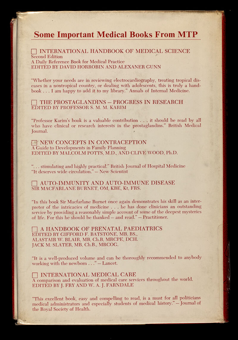 Some Important Medical Books From MTP П INTERNATIONAL HANDBOOK OF MEDICAL SCIENCE Second Edition ' A Daily Reference Book for Medical Practice EDITED BY DAVID IIORROBIN AND ALEXANER GUNN Whether your needs ai'e in reviewing electrocardiography, treating tropical dis¬ eases in a nontropical country, or dealing with adolescents, this is truly a hand¬ book ... I am happy to add it to my library. Annals of Internal Medicine. □ THE PROSTAGLANDINS - PROGRESS IN RESEARCH EDITED BY PROFESSOR S. M. M. KARIM Professor Karim's book is a valuable contribution ... it should be read by all who have chnical or research interests in the prostaglandins. British Medical Journal. □ NEW CONCEPTS IN CONTRACEPTION A Guide to Developments in Family Planning EDITED BY MALCOLM POTTS, M.D., AND CLIVE WOOD, Ph.D. . . . stimulating and highly practical. British Journal of Hospital Medicine It deserves wide circulation. — New Scientist П AUTO-IMMUNITY AND AUTO-IMMUNE DISEASE SIR MACFARLANE BURNET, OM, KBE, Kt, FRS. In this book Sir Macfarlane Burnet once again demonstrates his skill as an inter¬ preter of the intricacies of medicine ... he has done clinicians an outstanding service by providing a reasonably simple account of some of the deepest mysteries of life. For this he should be thanked — and read. — Practitioner. П A HANDBOOK OF PRENATAL PAEDIATRICS EDITED BY GIEFORD F. BATSTONE, MB, BS., ALASTAIR W. BLAIR, MB, Ch.B, MRCPE, DCH. JACK M. SLATER, MB, Ch.B., MRCOC. It is a well-produced volume and can be thoroughly recommended to anybody working with the newborn ... — Lancet. П INTERNATIONAL MEDICAL CARE A comparison and evaluation of medical care services throughout the world. EDITED BY J. FRY AND W. A. J. FARNDALE This excellent book, easy and compelling to read, is a must for all politicians medical administrators and especially students of medical history. — Journal of the Royal Society of Health.