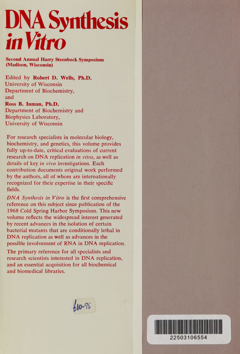 DINA Synthesis ¡nWro Second Annual Harry Steenbock Symposium (Madison, Wisconsin) Edited by Robert D. Wells, Ph.D. University of Wisconsin Department of Biochemistry, and Ross B. Inman, Ph.D. Department of Biochemistry and Biophysics Laboratory, University of Wisconsin For research specialists in molecular biology, biochemistry, and genetics, this volume provides fully up-to-date, critical evaluations of current research on DNA replication in vitro, as well as details of key in vivo investigations. Each contribution documents original work performed by the authors, all of whom are internationally recognized for their expertise in their specific fields. DNA Synthesis in Vitro is the first comprehensive reference on this subject since publication of the 1968 Cold Spring Harbor Symposium. This new volume reflects the widespread interest generated by recent advances in the isolation of certain bacterial mutants that are conditionally lethal in DNA replication as well as advances in the possible involvement of RNA in DNA replication. The primary reference for all specialists and research scientists interested in DNA replication, and an essential acquisition for all biochemical and biomedical libraries. 225031 06554