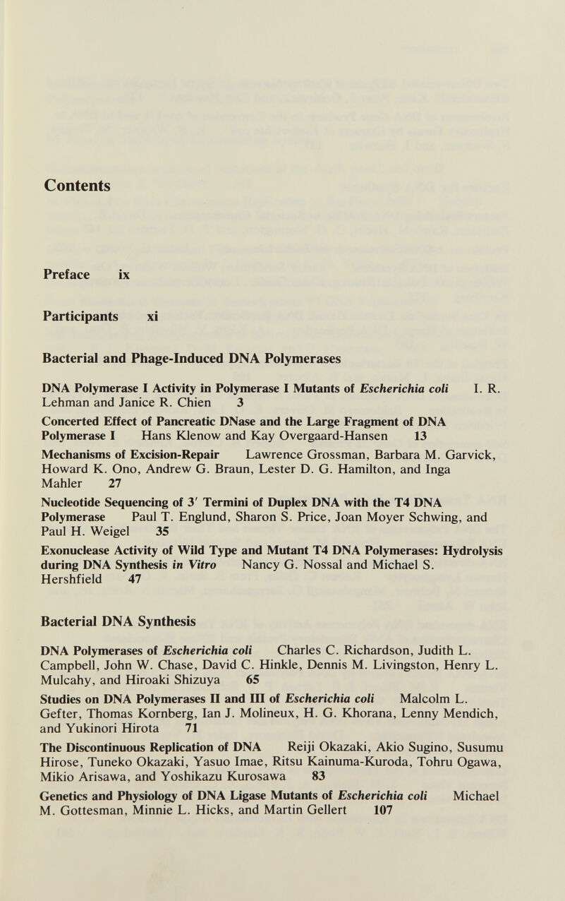 Contents Preface ix Participants xi Bacterial and Phage-Induced DNA Polymerases DNA Polymerase I Activity in Polymerase I Mutants of Escherichia coli I. R. Lehman and Janice R. Chien 3 Concerted Effect of Pancreatic DNase and the Large Fragment of DNA Polymerase I Hans Юепо\у and Kay Overgaard-Hansen 13 Mechanisms of Excision-Repair Lawrence Grossman, Barbara M. Garvick, Howard K. Ono, Andrew G. Braun, Lester D. G. Hamilton, and Inga Mahler 27 Nucleotide Sequencing of 3' Termini of Duplex DNA with the T4 DNA Polymerase Paul T. Englund, Sharon S. F*rice, Joan Moyer Schwing, and Paul H. Weigel 35 Exonuclease Activity of Wild Type and Mutant T4 DNA Polymerases: Hydrolysis during DNA Synthesis in Vitro Nancy G. Nossal and Michael S. Hershfield 47 Bacterial DNA Synthesis DNA Polymerases of Escherichia coli Charles C. Richardson, Judith L. Campbell, John W. Chase, David C. Hinkle, Dennis M. Livingston, Henry L. Mulcahy, and Hiroaki Shizuya 65 Studies on DNA Polymerases II and III of Escherichia coli Malcolm L. Gefter, Thomas Kornberg, Ian J. Molineux, H. G. Khorana, Lenny Mendich, and Yukinori Hirota 71 The Discontinuous Replication of DNA Reiji Okazaki, Akio Sugino, Susumu Hirose, Tuneko Okazaki, Yasuo Imae, Ritsu Kainuma-Kuroda, Tohru Ogawa, Mikio Arisawa, and Yoshikazu Kurosawa 83 Genetics and Physiology of DNA Ligase Mutants of Escherichia coli Michael M. Gottesman, Minnie L. Hicks, and Martin Geliert 107