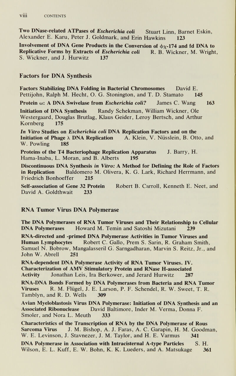 vili CONTENTS Two DNase-related ATPases of Escherichia coli Stuart Linn, Barnet Eskin, Alexander E. Karu, Peter J. Goldmark, and Erin Hawkins 123 Involvement of DNA Gene Products in the Conversion of фх-174 and fd DNA to Replicative Forms by Extracts of Escherichia coli R. B. Wickner, M. Wright, S. Wickner, and J. Hurwitz 137 Factors for DNA Synthesis Factors Stabilizing DNA Folding in Bacterial Chromosomes David E. Pettijohn, Ralph M. Hecht, О. G. Stonington, and T. D. Starnato 145 Protein cd: a DNA Swivelase from Escherichia coli? James C. Wang 163 Initiation of DNA Synthesis Randy Schekman, William Wickner, Ole Westergaard, Douglas Brutlag, Klaus Geider, Leroy Bertsch, and Arthur Kornberg 175 In Vitro Studies on Escherichia coli DNA Replication Factors and on the Initiation of Phage \ DNA Replication A. Юе1п, V. Nüsslein, В. Otto, and W. Fowling 185 Proteins of the T4 Bacteriophage Replication Apparatus J. Barry, H. Hama-Inaba, L. Moran, and B. Alberts 195 Discontinuous DNA Synthesis in Vitro: A Method for Defining the Role of Factors in Replication Baldomero M. Olivera, К. G. Lark, Richard Herrmann, and Friedrich Bonhoeffer 215 Self-association of Gene 32 Protein Robert B. Carroll, Kenneth E. Neet, and David A. Goldthwait 233 RNA Tumor Virus DNA Polymerase The DNA Polymerases of RNA Tumor Viruses and Their Relationship to Cellular DNA Polymerases Howard M. Temin and Satoshi Mizutani 239 RNA-directed and -primed DNA Polymerase Activities in Tumor Viruses and Human Lymphocytes Robert C. Gallo, Prem S. Sarin, R. Graham Smith, Samuel N. Bobrow, Mangalasseril G. Sarngadharan, Marvin S. Reitz, Jr., and John W. Abrell 251 RNA-dependent DNA Polymerase Activity of RNA Tumor Viruses. IV. Characterization of AMV Stimulatory Protein and RNase H-associated Activity Jonathan Leis, Ira Berkower, and Jerard Hurwitz 287 RNA-DNA Bonds Formed by DNA Polymerases from Bacteria and RNA Tumor Viruses R. M. Flügel, J. E. Larson, P. F. Schendel, R. W. Sweet, T. R. Tamblyn, and R. D. Wells 309 Avian Myeloblastosis Virus DNA Polymerase: Initiation of DNA Synthesis and an Associated Ribonuclease David Baltimore, Inder M. Verma, Donna F. Smoler, and Nora L. Meuth 333 Characteristics of the Transcription of RNA by the DNA Polymerase of Rous Sarcoma Virus J. M. Bishop, A. J. Faras, A. C. Garapin, H. M. Goodman, W. E. Levinson, J. Stavnezer, J. M. Taylor, and H. E. Varmus 341 DNA Polymerase in Association with Intracisternal A-type Particles S. H. Wilson, E. L. Kuff, E. W. Bohn, K. K. Lueders, and A. Matsukage 361