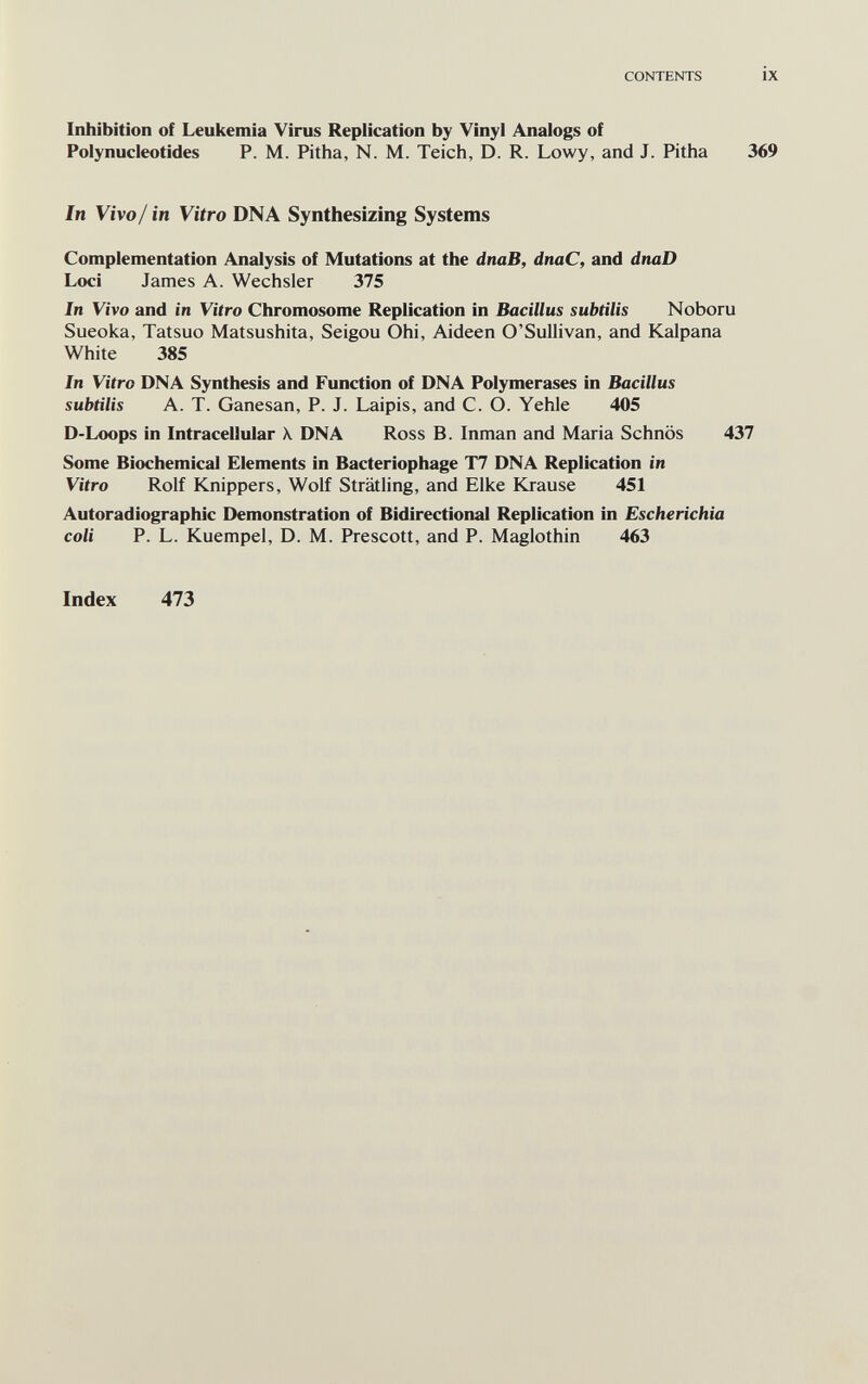 CONTENTS ix Inhibition of Leukemia Virus Replication by Vinyl Analogs of Polynucleotides P. M. Pitha, N. M. Teich, D. R. Lowy, and J. Pitha 369 In Vivo/ in Vitro DNA Synthesizing Systems Complementation Analysis of Mutations at the dnaB, dnaC, and dnaD Loci James A. Wechsler 375 In Vivo and in Vitro Chromosome Replication in Bacillus subtilis Noboru Sueoka, Tatsuo Matsushita, Seigou Ohi, Aideen O'Sullivan, and Kalpana White 385 In Vitro DNA Synthesis and Function of DNA Polymerases in Bacillus subtilis A. T. Ganesan, P. J. Laipis, and C. O. Yehle 405 D-Loops in Intracellular X DNA Ross B. Inman and Maria Schnös 437 Some Biochemical Elements in Bacteriophage T7 DNA Replication in Vitro Rolf Knippers, Wolf Strätling, and Elke Krause 451 Autoradiographic Demonstration of Bidirectional Replication in Escherichia coli P. L. Kuempel, D. M. Prescott, and P. Maglothin 463 Index 473