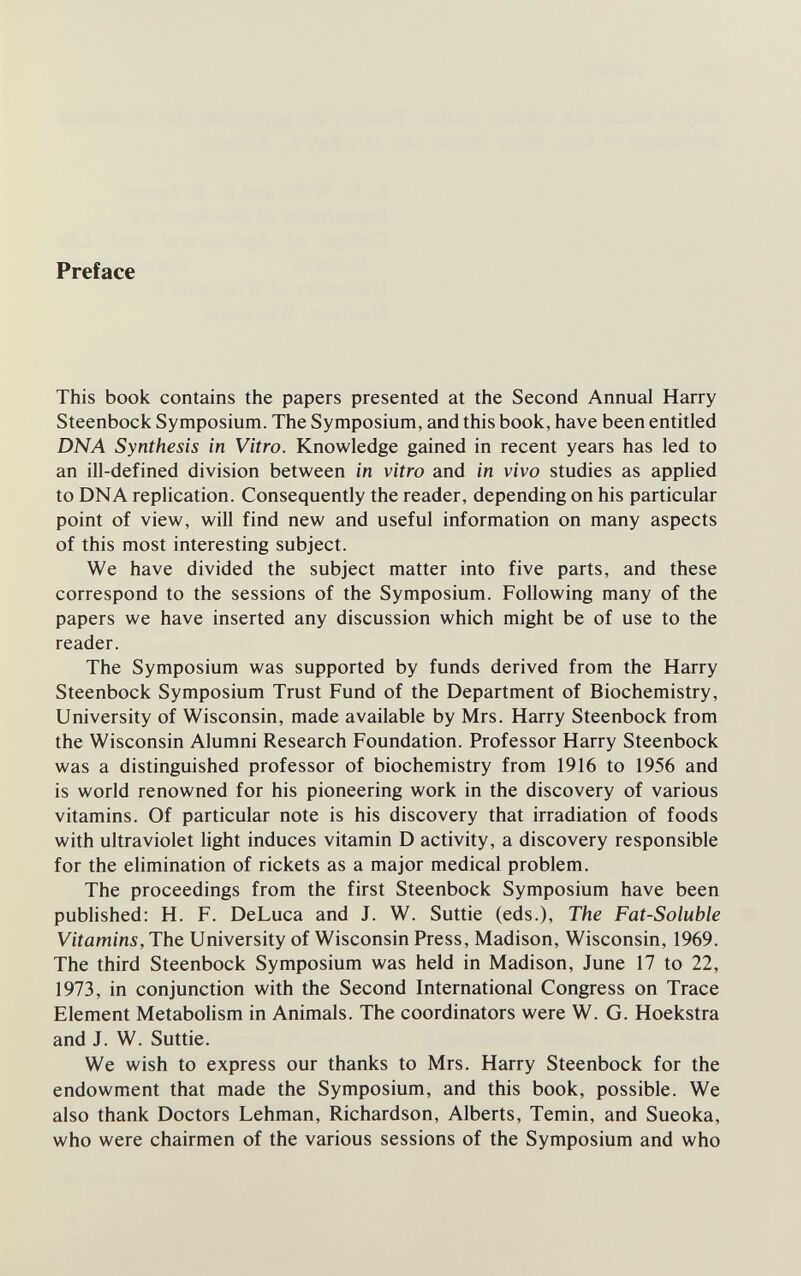 Preface This book contains the papers presented at the Second Annual Harry Steenbock Symposium. The Symposium, and this book, have been entitled DNA Synthesis in Vitro. Knowledge gained in recent years has led to an ill-defined division between in vitro and in vivo studies as applied to DNA replication. Consequently the reader, depending on his particular point of view, will find new and useful information on many aspects of this most interesting subject. We have divided the subject matter into five parts, and these correspond to the sessions of the Symposium. Following many of the papers we have inserted any discussion which might be of use to the reader. The Symposium was supported by funds derived from the Harry Steenbock Symposium Trust Fund of the Department of Biochemistry, University of Wisconsin, made available by Mrs. Harry Steenbock from the Wisconsin Alumni Research Foundation. Professor Harry Steenbock was a distinguished professor of biochemistry from 1916 to 1956 and is world renowned for his pioneering work in the discovery of various vitamins. Of particular note is his discovery that irradiation of foods with ultraviolet light induces vitamin D activity, a discovery responsible for the elimination of rickets as a major medical problem. The proceedings from the first Steenbock Symposium have been published: H. F. DeLuca and J. W. Suttie (eds.). The Fat-Soluble Vitamins, The University of Wisconsin Press, Madison, Wisconsin, 1969. The third Steenbock Symposium was held in Madison, June 17 to 22, 1973, in conjunction with the Second International Congress on Trace Element Metabolism in Animals. The coordinators were W. G. Hoekstra and J. W. Suttie. We wish to express our thanks to Mrs. Harry Steenbock for the endowment that made the Symposium, and this book, possible. We also thank Doctors Lehman, Richardson, Alberts, Temin, and Sueoka, who were chairmen of the various sessions of the Symposium and who