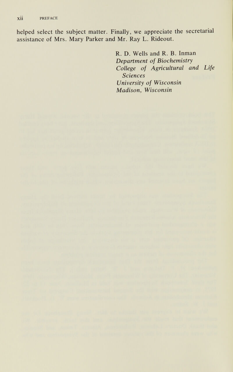 xii PREFACE helped select the subject matter. Finally, we appreciate the secretarial assistance of Mrs. Mary Parker and Mr. Ray L. Rideout. R. D. Wells and R. B. Inman Department of Biochemistry College of Agricultural and Life Sciences University of Wisconsin Madison, Wisconsin